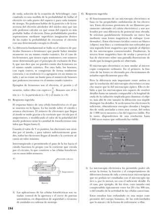 de onda, solución de la ecuación de Schrödinger, cuyo
cuadrado es una medida de la probabilidad de hallar el
electrón en cada punto del espacio y para cada instante
de tiempo. No podemos hablar de la posición o de la tra-
yectoria del electrón alrededor del núcleo sino que tan
sólo podemos calcular en qué zonas del espacio es más
probable hallar el electrón. Estas probabilidades pueden
representarse mediante superficies imaginarias dentro
de las cuales la probabilidad de encontrar el electrón
con una determinada energía es elevada.
43. La diferencia fundamental se halla en el número de par-
tículas (bosones o fermiones) que puede haber simultá-
neamente en un mismo estado cuántico. En el caso de
los fermiones, que tienen espín semientero, este número
viene determinado por el principio de exclusión de Pau-
li, que nos dice que no pueden existir dos fermiones en
el mismo estado cuántico. Por otro lado, los bosones,
con espín entero, se comportan de forma totalmente
contraria, y su tendencia es a agruparse en un mismo es-
tado, y así no existe un límite para el número de bosones
que podemos encontrar en el mismo estado cuántico.
Ejemplos de fermiones son el electrón, el protón y el
neutrón, todos ellos con espín . Bosones son el fo-
tón (s = 1), la partícula α (s = 0) y el muón (s = 0).
44. Respuesta sugerida:
El esquema básico de una célula fotoeléctrica es el que
se muestra en la figura. La luz incide sobre el cátodo y
arranca electrones. El número de electrones que llegan
al ánodo se mide gracias a la corriente que circula por el
amperímetro, y modificando el valor de la polaridad del
ánodo podemos variar la cantidad de fotoelectrones emi-
tidos que llegan hasta él.
Cuando el valor de V es positivo, los electrones son atraí-
dos por el ánodo, y para valores suficientemente gran-
des, todos los electrones llegan al ánodo y la corriente al-
canza un valor máximo.
Interrumpiendo o permitiendo el paso de la luz hacia el
cátodo hacemos lo propio con la corriente que circula
por el circuito, lo que convierte a las células fotoeléctri-
cas en unos útiles sensores.
a)
b) Las aplicaciones de las células fotoeléctricas son va-
riadas: control de la apertura y el cierre de puertas
automáticas, en dispositivos de seguridad o recuento
de unidades en cadenas de montaje.
45. Respuesta sugerida:
a) El funcionamiento de un microscopio electrónico se
basa en las propiedades ondulatorias de los electro-
nes. Estos electrones provienen de un filamento pre-
viamente calentado (el cañón electrónico) y son ace-
lerados por una diferencia de potencial muy elevada.
Se orientan paralelamente formando un único haz
mediante unas lentes magnéticas de enfoque (con-
densador). Estos electrones inciden contra un blanco
(objeto) muy fino y a continuación son enfocados por
una segunda lente magnética que equivale al objetivo
de los microscopios convencionales. Finalmente, la
tercera lente magnética hace de ocular y proyecta el
haz de electrones sobre una pantalla fluorescente de
modo que la imagen pueda ser observada.
El microscopio electrónico es muy similar al micros-
copio compuesto ordinario. En el primero, la fun-
ción de las lentes es efectuada por electroimanes di-
señados específicamente para ello.
Pero la diferencia más importante entre ambos es
que la resolución del microscopio electrónico es mu-
cho mayor que la del microscopio óptico. Ello es de-
bido a que los microscopios son capaces de resolver
detalles hasta un tamaño comparable a la longitud de
onda de la radiación empleada para iluminar el obje-
to; más allá de este tamaño la difracción nos impide
distinguir los detalles. Si aceleramos los electrones lo
suficiente, obtendremos energías elevadas y longitu-
des de onda asociadas a éstos muy cortas, del orden
de 1 000 veces menores a las del espectro visible. Por
lo tanto, dispondremos de una resolución hasta
1 000 veces mayor que utilizando luz visible.
b) La microscopía electrónica ha permitido poder ob-
servar la forma, la función y el comportamiento de
diferentes formas de vida o estructuras microscópicas
que no podían ser estudiadas con el microscopio óp-
tico o, por lo menos, no con el suficiente detalle. Es
el caso, por ejemplo, de los virus, cuyo tamaño está
comprendido típicamente entre los 20 y los 300 nm,
o del estudio de la actividad de las células cancerosas.
Estos estudios han redundado en una mejor com-
prensión del cuerpo humano, de las enfermedades
que lo atacan y de la forma de enfrentarse a ellas.
s =
1
2
184
Luz incidente
Batería
Fotoelectrones
– +
Amperímetro
Electrodo colector
Fuente de luz
Microscopio óptico Microscopio electrónico
Fuente de
electrones
Condensador
Objetivo Blanco
Proyector
 