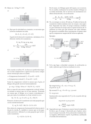19. Datos: m = 3,5 kg; T = 6 N
a)
b) Para que la velocidad sea constante, es necesario que
la fuerza resultante sea nula:
R = F – Fr = 0 ⇒ Fr = F = 6 N
A partir de la fuerza de rozamiento, calculamos el co-
eficiente cinético de rozamiento:
c)
Si la cuerda se inclina 45°, la fuerza se podrá descompo-
ner en dos componentes y aparecerá una nueva compo-
nente vertical que antes no existía:
— Componente horizontal: Fx = F cos 45o
= 4,2 N
— Componente vertical: Fy = F sen 45o
= 4,4 N
Como la componente vertical es menor que el peso, el
bloque sólo puede moverse horizontalmente:
p = m g = 3,5 kg · 9,8 m/s2
= 34,3 N > Fy = 4,2 N
Pero a causa de esta nueva componente vertical, la fuer-
za normal es menor que en el caso anterior. Teniendo
en cuenta que el bloque no se mueve verticalmente y
que, por tanto, la resultante en el eje vertical es cero:
Ry = N + Fy – p = 0 ⇒ N = p – Fy = 30,1 N
Entonces, la fuerza de rozamiento será más pequeña que
con la cuerda horizontal:
Fr = µc N = 0,17 · 30,1 N = 5,1 N < 6 N
Pero ahora la componente horizontal de la fuerza ejerci-
da por la cuerda, Fx, también es menor que en los apar-
tados anteriores. Además, Fx es más pequeña que la fuer-
za de rozamiento:
Fx = 4,2 N < 5,1 N = Fr
Por lo tanto, si el bloque parte del reposo, no se moverá.
Si, en cambio, inclinamos la cuerda cuando el bloque ya
se estaba moviendo, éste se moverá con movimiento rec-
tilíneo desacelerado, con aceleración:
20. No, no siempre es cierto. El valor µe N indica la fuerza de
rozamiento estática máxima entre un cuerpo y una super-
ficie. Superado este valor, el cuerpo comienza a deslizar-
se, pero mientras el cuerpo está en reposo la fuerza de ro-
zamiento no tiene por qué alcanzar este valor máximo.
En general, su módulo tiene exactamente el mismo valor
que la compomente tangencial de la fuerza aplicada.
Ejemplo:
21. Si la caja baja a velocidad constante, la aceleración es
nula y sabemos que la fuerza resultante es cero.
Eje tangencial: pt – Fr = m a = 0 ⇒ pt = Fr
m g sen α = µc N
Eje normal: N – pn = 0 ⇒ N = pn = p cos α
N = m g cos α
Sustituyendo esta expresión de N en la ecuación del eje
tangencial:
m g sen α = µc m g cos α
22. Supondremos que el sistema se mueve hacia la izquierda.
Es decir, que el cuerpo 1 desciende por el plano, mien-
tras el cuerpo 2 asciende. Si la aceleración resultante fue-
ra negativa, deberíamos repetir el problema cambiando
el sentido del movimiento.
µ
α
α
αc = = =
sen
cos
tg ,0 25
a
R
m
F F
m
4,2 N 5,1 N
3,5 kg
x r
= =
−
=
−
= − 0 26 2
,
m
s
F N p m g
F
m g
N
kg m s
r c c c
c
r
= = =
= =
⋅ ⋅
=
µ µ µ
µ
6
3 5 9 8
0 172
, ,
,
19
m = 3,5 kg
m = 3,5 kg
F
t
F
t
F
t
r
Fx
Fy
F
t
r
N
t
N
t
p
t
= m g
t
p
t
= m g
t
m = 25 kg
F = 50 N
Fr = 98 NFr = 50 N
Fr = 24,5 N
Reposo Reposo
Desplazamiento
F = 98 N
F = 100 N
µe = 0,4
µc = 0,1
µe = 0,4
N
t
p
t
pn
p
α = 14o
α
F
t
r
 