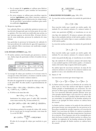 — En el campo de la química, se utilizan para fabricar
productos químicos y para estudiar los mecanismos
de reacción.
— En otros campos, se utilizan para esterilizar especies
nocivas (agricultura), para datar muestras orgánicas
(paleontología) y para la fabricación de relojes atómi-
cos de precisión y generadores auxiliares para satéli-
tes artificiales (ingeniería).
6. Respuesta sugerida:
Los radicales libres son moléculas químicas neutras con
un electrón desapareado que no forma parte de un enla-
ce químico. Por esta razón son moléculas muy activas, ya
que intentan aparear su electrón libre. Al atraer electro-
nes de otras moléculas, provocan la oxidación de estas
últimas.
Las partículas α provocan la formación de radicales li-
bres procedentes de moléculas de agua del organismo; y
estos radicales libres reaccionan con moléculas comple-
jas de tejidos.
2. EL NÚCLEO ATÓMICO (pág. 348)
7. El núcleo atómico está formado por protones y neutro-
nes. Ambos tipos de partículas reciben el nombre de nu-
cleones.
8. La energía de enlace por nucleón es el cociente entre la
energía de enlace del núcleo y el número total de nucleo-
nes que forman el núcleo (número másico).
El orden de magnitud de la energía de enlace por nucleón
es de varios MeV. Su valor medio es aproximadamente de
8,3 MeV.
9. Datos: A(Ra) = 226; Ar(Ra) = 226,0254 u; Z(Ra) = 88;
mp = 1,0073 u; mn = 1,0087 u
a) El defecto de masa ∆m vale:
Sustituimos los valores para el radio 226, tomando
como masa nuclear MN, la masa atómica Ar:
b) Calculemos primero la energía de enlace ∆E, tenien-
do en cuenta que la energía asociada a una masa de
1 u es de 931 MeV:
El valor de la energía de enlace por nucleón es, por
tanto:
3. REACCIONES NUCLEARES (págs. 349 y 351)
10. La reacción nuclear asociada a la emisión de partículas α
es:
Esta reacción indica que cuando un núcleo padre (de
símbolo N) con número atómico Z y número másico A
emite una partícula α , se transforma en un nú-
cleo hijo (de símbolo Y). El número atómico del núcleo
hijo es dos unidades inferior al del núcleo padre; y el nú-
mero másico del núcleo hijo es cuatro unidades inferior
al del núcleo padre.
La reacción nuclear asociada a la emisión de partículas β
es:
Esta reacción indica que cuando un núcleo padre (de
símbolo N) con número atómico Z y número másico A
emite una partícula β , se transforma en un núcleo
hijo (de símbolo Y). El número atómico del núcleo hijo
es una unidad superior al del núcleo padre; y el número
másico del núcleo hijo es igual al del núcleo padre.
En ambos tipos de reacciones nucleares, la suma de los
números atómicos y la suma de los números másicos son
iguales en uno y otro miembro de la reacción.
11. Datos: Z = 92
Las reacciones sucesivas que tienen lugar son:
12. La fisión nuclear consiste en la división de un núcleo de
gran masa en otros dos núcleos más ligeros cuando el
núcleo pesado es bombardeado con neutrones. En este
proceso se libera gran cantidad de energía y más neutro-
nes. Los neutrones liberados pueden fisionar otros nú-
cleos pesados dando lugar a una reacción en cadena. En
las centrales nucleares se produce fisión nuclear en cade-
na controlada. La explosión de las bombas atómicas de
fisión es un ejemplo de fisión nuclear en cadena fuera
de control.
La fusión nuclear consiste en la unión de dos núcleos li-
geros para formar otro más pesado. En este proceso se li-
bera gran cantidad de energía (superior a la reacción de
fisión). Las reacciones de fusión en cadena se producen
en las estrellas gracias a las altas temperaturas y presiones
de su interior. El ser humano aún no ha conseguido pro-
ducir de forma rentable la fusión nuclear en cadena con-
trolada. La explosión de las bombas atómicas de hidró-
geno es un ejemplo de fusión nuclear en cadena fuera
de control.
92
238
0
1
92
239
93
239
1
0
94
239
1
0
U n U Np e Pu e+ → → + → +− −
–1
0
e( )
Z
A
Z
A
N Y e→ ++ −1 1
0
2
4
He( )
Z
A
Z
A
N Y He→ +−
−
2
4
2
4
∆E
A
MeV
MeV= =
1692 18
226
7 5
,
,
∆E u
MeV
u
MeV= ⋅ =1 8176
931
1
1692 18, ,
∆
∆
m u u u
m u
= ⋅ + − ⋅[ ]−
=
88 1 0073 226 88 1 0087 226 0254
1 8176
, ( ) , ,
,
∆m Z m A Z m Mp n N= + − −( ( ) )
190
Protones Neutrones
Masa 1,673 · 10–27
kg mn = 1,675 · 10–27
kg
Carga +e = +1,602 · 10–19
C 0 C
 