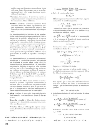 palabra para que el debate se desarrolle de forma
ordenada. Guiará el debate para que no se produz-
can desórdenes y todos tengan las mismas oportu-
nidades de participar.
• Secretario. Tomará nota de las diversas opiniones
expuestas y resumirá los argumentos presentados y
las conclusiones al final del debate.
• Público. Atenderá a las diversas opiniones. Podrá
intervenir al final del debate exponiendo sus pro-
pios argumentos y valorando qué grupo ha sido
más convincente y cuál ha defendido mejor su pos-
tura.
Los ponentes defenderán la postura de que la radiac-
tividad presenta más beneficios que peligros. Pueden
apoyarse en las múltiples aplicaciones de la energía
nuclear, principalmente como fuente de energía al-
ternativa a los combustibles fósiles. Gracias a su desa-
rrollo, los países que no cuentan con reservas de car-
bón y petróleo no han tenido que depender de las
demandas arbitrarias de los países productores de és-
tos. Además, con pocas excepciones, las centrales nu-
cleares garantizan la seguridad de la población por la
gran cantidad de medidas de seguridad y control que
poseen.
Los oponentes rebatirán las opiniones anteriores afir-
mando que la radiactividad presenta más peligros
que beneficios. Se pueden apoyar en los efectos de
las explosiones de bombas atómicas y de los acciden-
tes nucleares. También se opondrán a las centrales
nucleares por los desechos radiactivos que producen,
que conllevan un importante problema de almacena-
miento. Además, la rápida proliferación de centrales
de fisión a partir de la década de 1970 ha perjudica-
do al desarrollo e investigación de otras fuentes de
energía alternativas.
El moderador del debate puede intentar un acerca-
miento de ponentes y oponentes introduciendo la
discusión sobre la fusión nuclear. Se puede conside-
rar tanto la fusión natural (es decir, la que tiene lu-
gar en el Sol y permite la vida en la Tierra) como la
fusión artificial controlada (aún no conseguida).
— Iniciar el debate. El moderador presentará el tema y
dará la palabra en primer lugar a alguno de los po-
nentes.
— Desarrollar y concluir el debate. Los distintos ponen-
tes y oponentes desarrollarán sus argumentos, condu-
cidos por el moderador.
Al final del debate, el público podrá expresar sus opi-
niones. Por último, el secretario resumirá las conclu-
siones.
RESOLUCIÓN DE EJERCICIOS Y PROBLEMAS (pág. 356)
19. Datos: M = 222,0175; m0 = 2 · 10–3
g; m = 2,5 · 10–4
g
a) La ley de emisión radiactiva es:
Hallamos primero la constante radiactiva λ a partir
del período de semidesintegración:
Teniendo en cuenta que las masas m y m0 se relacio-
nan con el número de núcleos en el instante t (N) y
en el instante inicial (N0) según:
donde M es la masa molar
y NA la constante de Avogadro, la ley de emisión ra-
diactiva se puede escribir como:
Sustituyendo valores y tomando logaritmos neperia-
nos hallamos el valor de t:
Es decir, t = 990 210 s = 11,46 días.
En este caso concreto, se habría podido obtener el
resultado de una manera más directa a partir del va-
lor del cociente entre m0 y m:
Esto significa que la masa se ha reducido a la mitad
tres veces sucesivas. Por tanto, ha transcurrido un
tiempo t que es tres veces el período de semidesinte-
gración:
b) Calculamos el número de núcleos iniciales, N0, y fina-
les, N.
Calculamos ahora los valores de la actividad inicial,
A0, y final A.
A0 = λ N0 = 2,1 · 10–6
s–1
· 5,42 · 1018
A0 = 1,14 · 1013
Bq
A = λ N = 2,1 · 10–6
s–1
· 6,78 · 1017
= 1,42 · 1012
Bq
N
m N
M
g
g
N
m N
M
g
g
A
A
0
0
3 23
18
4 23
17
2 10 6 022 10
222 0175
5 42 10
2 5 10 6 022 10
222 0175
6 78 10
= =
⋅ ⋅ ⋅
= ⋅
= =
⋅ ⋅ ⋅
= ⋅
−
−
,
,
,
, ,
,
,
t T d d= = ⋅ =3 3 3 82 11 46, ,
m
m
g
g
0
4
3
3
2 5 10
2 10
0 125
1
2
=
⋅
⋅
= =






−
−
,
,
0 25 10 2 10
0 25
2
2 1 10
2
0 25
2 1 10
990 210
3 3 2 1 10
6 1
6 1
6 1
,
ln
,
,
ln
,
,
,
⋅ = ⋅ ⋅ ⇒
⇒ = − ⋅ ⋅ ⇒
⇒ =
⋅
=
− − − ⋅ ⋅
− −
− −
− −
g g e
s t
t
s
s
s t
m m e t
= −
0
λ
m
N M
N
m
N M
NA A
= =; ;0
0
λ = = = ⋅ − −ln ln
,
2 2
330 048
2 10 10 6 1
T s
s
N N e t
= −
0
λ
T d
horas
d
min
hora
s
min
s= ⋅ ⋅ ⋅ =3 82
24
1
60
1
60
1
330 048,
192
 