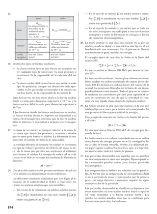 25.
26. Existen dos tipos de fuerzas nucleares:
— La fuerza nuclear fuerte es una fuerza de atracción en-
tre cualquier tipo de nucleones (ya sean protones o
neutrones). Es la responsable de la cohesión del nú-
cleo.
— La fuerza nuclear débil es una fuerza que actúa en todo
tipo de partículas, aunque sus efectos son más apre-
ciables en las partículas no sometidas a la interacción
nuclear fuerte. Es la responsable de la emisión β.
Estas fuerzas son de muy corto alcance: la fuerza nuclear
fuerte es nula para distancias superiores a 10–15
m, y la
fuerza nuclear débil es nula para distancias superiores a
10–17
m.
A las distancias donde las fuerzas nucleares no se anulan,
la fuerza nuclear fuerte es superior en intensidad a la
fuerza electromagnética, mientras que la fuerza nuclear
débil es inferior en intensidad a la fuerza electromagné-
tica.
27. La masa de un núcleo es siempre inferior a la suma de
las masas que tienen los protones y neutrones aislados
que se unen para formar el núcleo. La diferencia de ma-
sas recibe el nombre de defecto de masa (∆m).
La energía liberada al formarse un núcleo se denomina
energía de enlace y proviene del defecto de masa; es de-
cir, de la masa que pierden sus nucleones al enlazarse
para formar el núcleo. La energía de enlace ∆E se rela-
ciona con el defecto de masa ∆m mediante la fórmula de
Einstein:
∆E = ∆m c2
28. Una reacción nuclear es un proceso mediante el cual nú-
cleos atómicos se transforman en otros distintos.
Las diferentes emisiones radiactivas que dan lugar al fe-
nómeno de la radiactividad se deben a reacciones nu-
cleares en núcleos atómicos que son inestables:
— En el caso de la emisión α, un núcleo atómico inesta-
ble se transforma en otro más estable y
emite una partícula α .
— En el caso de la emisión β, un núcleo atómico inesta-
ble se transforma en otro más estable y
emite una partícula β .
— En el caso de la emisión γ, un núcleo que se halla en
un nivel energético excitado pasa a otro nivel menos
energético y emite la diferencia de energía en forma
de radiación electromagnética.
29. La fisión nuclear es una reacción nuclear en la que un
núcleo pesado se divide en dos núcleos más ligeros al ser
bombardeado con neutrones. En el proceso se liberan
más neutrones y gran cantidad de energía.
El ejemplo típico de reacción de fisión es la fisión del
uranio 235:
En esta reacción se liberan 200 MeV por átomo de ura-
nio 235.
En las centrales nucleares, la energía se obtiene mediante
fisión nuclear en cadena controlada de uranio 235 o plu-
tonio 239. En la fisión en cadena dentro del reactor de la
central, los neutrones liberados en la fisión de un átomo
pueden fisionar a más átomos. Todo el proceso se contro-
la mediante un controlador que sirve para capturar el ex-
ceso de neutrones en caso de que la velocidad de reac-
ción sea muy rápida y haya riesgo de explosión nuclear.
30. La fusión nuclear es una reacción nuclear en la que dos
núcleos ligeros se unen para formar otro más pesado. En
este proceso se libera gran cantidad de energía.
Un ejemplo de reacción de fusión es la fusión del protio
y el tritio:
En esta reacción se liberan 19,8 MeV de energía por áto-
mo de helio 4.
La fusión nuclear en cadena controlada aún no se utiliza
como fuente de energía porque no se ha conseguido lle-
var a cabo de forma rentable, debido a la dificultad téc-
nica que supone confinar los reactivos, que, a temperatu-
ras tan elevadas, están en estado de plasma.
31. Las partículas elementales son aquéllas que no pueden
ser descompuestas en otras más simples. Algunas partícu-
las elementales pueden unirse para formar partículas
más complejas.
Las antipartículas se definen en relación con las partícu-
las, de forma que la antipartícula de una partícula dada
es otra partícula de masa y espín iguales que la primera
pero con carga eléctrica y momento angular de signo
contrario a los de la partícula.
Las partículas elementales se clasifican en leptones (no
están sometidas a la interacción nuclear fuerte) y quarks
(sí están sometidas a la fuerza nuclear fuerte). Los
quarks no existen aislados, sino que se combinan para
formar otras partículas, los hadrones.
1
1
1
3
2
4
H H He+ →
92
235
0
1
56
141
36
92
0
1
3U n Ba Kr n+ → + +
–1
0
e( )
Z
A
Y+( )1Z
A
N( )
2
4
He( )
Z
A
Y–
–
2
4
( )Z
A
N( )
194
átomo núcleo
Mátomo
La masa atómica es
masa
del orden de la
Mnúcleo ≥ 0,99 Mátomo
unidad de masa
atómica, u.
1 u = 1,661 · 10–27
kg
Vátomo Vnúcleo ≈ 10–5
Vátomo
volumen
El átomo tiene un El núcleo tiene un
radio aproximado radio aproximado
de 10–10
m. de 10–15
m.
niveles Son del orden Son del orden
energéticos del eV. del MeV.
 