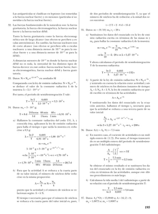 Las antipartículas se clasifican en leptones (no sometidas
a la fuerza nuclear fuerte) y en mesones (partículas sí so-
metidas a la fuerza nuclear fuerte).
32. Las fuerzas fundamentales de la naturaleza son: la fuerza
gravitatoria, la fuerza electromagnética, la fuerza nuclear
fuerte y la fuerza nuclear débil.
Tanto la fuerza gravitatoria como la fuerza electromag-
nética son de largo alcance (sus efectos se perciben a es-
calas astronómicas). En cambio, las fuerzas nucleares son
de corto alcance (sus efectos se perciben sólo a escalas
nucleares: a una distancia menor de 10–15
m para la nu-
clear fuerte y a una distancia menor de 10–17
m para la
débil).
A distancias menores de 10–17
m donde la fuerza nuclear
débil no es nula, la intensidad de los distintos tipos de
fuerza decrece en este orden: fuerza nuclear fuerte, fuer-
za electromagnética, fuerza nuclear débil y fuerza gravi-
tatoria.
33. Datos: en unidades SI
Comparando con la ley de emisión radiactiva: ,
se deduce el valor de la constante radiactiva λ de la
muestra: λ = 2,1 · 10–6
s–1
Por tanto, el período de semidesintegración T vale:
34. Datos: m0 = 3 · 10–3
g;
a) Hallamos la constante radiactiva del yodo 131, λ, y
conocida ésta, aplicamos la ley de emisión radiactiva
para halla el tiempo t que tarda la muestra en redu-
cirse a 0,5 g:
b) Para que la actividad A se reduzca a la cuarta parte
de su valor inicial, el número de núcleos debe redu-
cirse en la misma proporción:
puesto que la actividad y el número de núcleos se re-
lacionan según: A = λ N.
El tiempo t necesario para que el número de núcleos
se reduzca a la cuarta parte del valor inicial es, pues,
de dos períodos de semidesintegración T, ya que el
número de núcleos ha de reducirse a la mitad dos ve-
ces sucesivas:
t = 2 T = 2 · 8 d = 16 d
35. Datos: m = (9/10) m0; t1 = 20 s
a) Sustituimos los datos del enunciado en la ley de emi-
sión radiactiva escrita en términos de las masas m y
m0, para hallar la constante radiactiva λ de la muestra:
Y ahora calculamos el período de semidesintegración
T de la muestra radiactiva:
b) A partir de la ley de emisión radiactiva: ,
y teniendo en cuenta la relación entre actividad y nú-
mero de núcleos en los distintos instantes de tiempo:
A0 = λ N0; A = λ N, la ley de emisión radiactiva se pue-
de escribir en términos de las actividades:
Y sustituyendo los datos del enunciado en la ecua-
ción anterior, hallamos el tiempo t2 necesario para
que la actividad se reduzca a una tercera parte de su
valor inicial:
36. Datos: A(t) = A0/8; t = 7,5 min
a) En nuestro caso, el cociente de actividades es un múl-
tiplo entero de (1/2). Por tanto, el tiempo transcurri-
do es un múltiplo entero del período de semidesinte-
gración T del radioisótopo:
Se obtiene el mismo resultado si se sustituyen los da-
tos del enunciado en la ley de emisión radiactiva es-
crita en términos de las actividades, aunque este últi-
mo procedimiento es más largo.
b) Calculamos la vida media τ del radioisótopo a partir de
su relación con el período de semidesintegración T:
37. Datos: Ar(16
O) = 15,9949 u; A = 16; Z = 8;
mp = 1,0073 u; mn = 1,0087 u
τ = = =
T min
min
ln
,
,
,
2
2 5
0 693
3 6
A
A
t T
T
t min
min
0
3
1
2
3
3
7 5
3
2 5
=





 ⇒ =
= = =
,
,
A
A e
s t t s
s t0
0
5 27 10
3 1
2 2
3
3 5 27 10 208
3 1
2
= ⋅ ⇒
⇒ = ⋅ ⋅ ⇒ =
− ⋅
− −
− −
,
ln ,
A A e t
= −
0
λ
N N e t
= −
0
λ
T
s
s= =
⋅
=−
ln ,
,
2 0 693
5 27 10
1323
λ
m m e m m e
s s
t s
= ⇒ = ⇒
⇒ = − ⋅ ⇒ = ⋅
− − ⋅
−
0 0 0
20
3
1
9
10
9
10
20 5 27 10
λ λ
λ λln ,
A
A
N
N
= ⇒ =0 0
4 4
λ
λ
= =
⋅
= ⋅
=
⋅ = ⋅ ⋅ ⇒
⇒
⋅
⋅
= − ⇒ = ⋅
= ⋅ ⋅ ⋅ ⋅ =
− −
−
− − −
−
−
− −
− −
ln ,
,
,
ln ,
,
2 0 693
6 91 10
1 00 10
5 10 3 10
5 10
3 10
10 1 79 10
1 79 10
1
60
1
60
1
24
5
6 1
0
4 3 10
4
3
6 1 6
6
6 1
T s
s
m m e
g g e
s t t s
t s
min
s
hora
min
d
horas
t
s t
2020 7, d
T d
horas
d
min
hora
s
min
s= ⋅ ⋅ ⋅ = ⋅8
24
1
60
1
60
1
6 91 105
,
T
s
s= =
⋅
= ⋅− −
ln ,
,
,
2 0 693
2 1 10
3 3 106 1
5
λ
N N e t
= −
0
λ
N N e t
= − ⋅ −
0
2 1 10 6
,
195
 