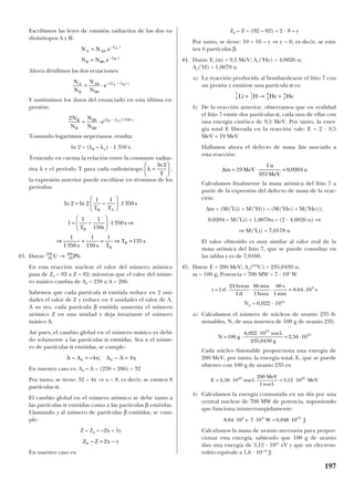 Escribimos las leyes de emisión radiactiva de los dos ra-
dioisótopos A y B:
Ahora dividimos las dos ecuaciones:
Y sustituimos los datos del enunciado en esta última ex-
presión:
Tomando logaritmos neperianos, resulta:
ln 2 = (λB – λA) · 1 350 s
Teniendo en cuenta la relación entre la constante radiac-
tiva λ y el período T para cada radioisótopo ,
la expresión anterior puede escribirse en términos de los
períodos:
43. Datos:
En esta reacción nuclear el valor del número atómico
pasa de Z0 = 92 a Z = 82; mientras que el valor del núme-
ro másico cambia de A0 = 238 a A = 206.
Sabemos que cada partícula α emitida reduce en 2 uni-
dades el valor de Z y reduce en 4 unidades el valor de A.
A su vez, cada partícula β emitida aumenta el número
atómico Z en una unidad y deja invariante el número
másico A.
Así pues, el cambio global en el número másico es debi-
do solamente a las partículas α emitidas. Sea x el núme-
ro de partículas α emitidas, se cumple:
En nuestro caso es: A0 – A = (238 – 206) = 32
Por tanto, se tiene: 32 = 4x ⇒ x = 8; es decir, se emiten 8
partículas α.
El cambio global en el número atómico se debe tanto a
las partículas α emitidas como a las partículas β emitidas.
Llamando y al número de partículas β emitidas, se cum-
ple:
Z – Z0 = –2x + 1y
En nuestro caso es:
Z0 – Z = (92 – 82) = 2 · 8 – y
Por tanto, se tiene: 10 = 16 – y ⇒ y = 6; es decir, se emi-
ten 6 partículas β.
44. Datos: Ec(α) = 9,5 MeV; Ar(4
He) = 4,0026 u;
Ar(1
H) = 1,0078 u
a) La reacción producida al bombardearse el litio 7 con
un protón y emitirse una partícula α es:
b) De la reacción anterior, observamos que en realidad
el litio 7 emite dos partículas α, cada una de ellas con
una energía cinética de 9,5 MeV. Por tanto, la ener-
gía total E liberada en la reacción vale: E = 2 · 9,5
MeV = 19 MeV
Hallamos ahora el defecto de masa ∆m asociado a
esta reacción:
Calculamos finalmente la masa atómica del litio 7 a
partir de la expresión del defecto de masa de la reac-
ción:
∆m = (M(7
Li) + M(1
H)) – (M(4
He) + M(4
He));
0,0204 = M(7
Li) + 1,0078u – (2 · 4,0026 u) ⇒
⇒ M(7
Li) = 7,0178 u
El valor obtenido es muy similar al valor real de la
masa atómica del litio 7, que se puede consultar en
las tablas y es de 7,0160.
45. Datos: E = 200 MeV; Ar(235
U) = 235,0439 u;
m = 100 g; Potencia = 700 MW = 7 · 108
W
NA = 6,022 · 1023
a) Calculamos el número de núcleos de uranio 235 fi-
sionables, N, de una muestra de 100 g de uranio 235:
Cada núcleo fisionable proporciona una energía de
200 MeV, por tanto, la energía total, E, que se puede
obtener con 100 g de uranio 235 es:
b) Calculamos la energía consumida en un día por una
central nuclear de 700 MW de potencia, suponiendo
que funciona ininterrumpidamente:
Calculamos la masa de uranio necesaria para propor-
cionar esta energía, sabiendo que 100 g de uranio
dan una energía de 5,12 · 1031
eV y que un electron-
voltio equivale a 1,6 · 10–19
J:
8 64 10 7 10 6 048 104 8 13
, ,⋅ ⋅ ⋅ = ⋅s W J
E nucl
MeV
nucl
MeV= ⋅ = ⋅2 56 10
200
1
5 12 1023 25
, .
.
,
N g
nucl
g
= ⋅
⋅
= ⋅100
6 022 10
235 0439
2 56 10
23
23, .
,
,
t d
horas
d
min
hora
s
min
s= ⋅ ⋅ ⋅ = ⋅1
24
1
60
1
60
1
8 64 104
,
∆m MeV
u
MeV
u= ⋅ =19
1
931
0 0204,
3
7
1
1
2
4
2
4
Li H He He+ → +
Z Z x y0 2− = −
A A x A A x– – ;0 04 4= − =
92
238
82
206
U Pb→
ln ln –2 2
1 1
1350
1
1 1
150
1350
1
1350
1
150
1
135
=





 ⋅
= −





 ⋅ ⇒
⇒ + = ⇒ =
T T
s
T s
s
s s T
T s
B A
B
B
B
λ =






ln2
T
2 0
0
1350N
N
N
N
eB
B
B
B
sB A
= ⋅ −( )λ λ
N
N
N
N
eA
B
A
B
tA B
= ⋅ − −0
0
( )λ λ
N N e
N N e
A A
t
B B
t
A
B
=
=
−
−
0
0
λ
λ
197
 