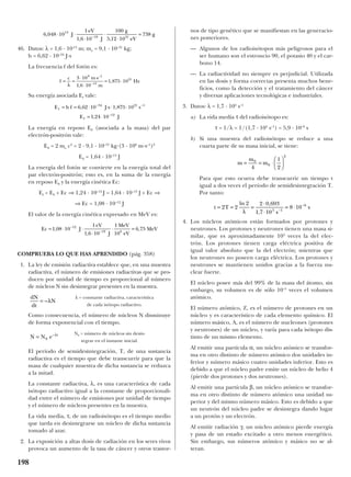 46. Datos: λ = 1,6 · 10-13
m; me = 9,1 · 10–31
kg;
h = 6,62 · 10–34
J·s
La frecuencia f del fotón es:
Su energía asociada Ef vale:
La energía en reposo E0 (asociada a la masa) del par
electrón-positrón vale:
E0 = 2 me c2
= 2 · 9,1 · 10–31
kg·(3 · 108
m·s–1
)2
E0 = 1,64 · 10–13
J
La energía del fotón se convierte en la energía total del
par electrón-positrón; esto es, en la suma de la energía
en reposo E0 y la energía cinética Ec:
Ef = E0 + Ec ⇒ 1,24 · 10–12
J = 1,64 · 10–13
J + Ec ⇒
⇒ Ec = 1,08 · 10–12
J
El valor de la energía cinética expresado en MeV es:
COMPRUEBA LO QUE HAS APRENDIDO (pág. 358)
1. La ley de emisión radiactiva establece que, en una muestra
radiactiva, el número de emisiones radiactivas que se pro-
ducen por unidad de tiempo es proporcional al número
de núcleos N sin desintegrar presentes en la muestra.
Como consecuencia, el número de núcleos N disminuye
de forma exponencial con el tiempo.
El período de semidesintegración, T, de una sustancia
radiactiva es el tiempo que debe transcurrir para que la
masa de cualquier muestra de dicha sustancia se reduzca
a la mitad.
La constante radiactiva, λ, es una característica de cada
isótopo radiactivo igual a la constante de proporcionali-
dad entre el número de emisiones por unidad de tiempo
y el número de núcleos presentes en la muestra.
La vida media, τ, de un radioisótopo es el tiempo medio
que tarda en desintegrarse un núcleo de dicha sustancia
tomado al azar.
2. La exposición a altas dosis de radiación en los seres vivos
provoca un aumento de la tasa de cáncer y otros trastor-
nos de tipo genético que se manifiestan en las generacio-
nes posteriores.
— Algunos de los radioisótopos más peligrosos para el
ser humano son el estroncio 90, el potasio 40 y el car-
bono 14.
— La radiactividad no siempre es perjudicial. Utilizada
en las dosis y forma correctas presenta muchos bene-
ficios, como la detección y el tratamiento del cáncer
y diversas aplicaciones tecnológicas e industriales.
3. Datos: λ = 1,7 · 105
s–1
a) La vida media τ del radioisótopo es:
τ = 1/λ = 1/(1,7 · 105
s–1
) = 5,9 · 10–6
s
b) Si una muestra del radioisótopo se reduce a una
cuarta parte de su masa inicial, se tiene:
Para que esto ocurra debe transcurrir un tiempo t
igual a dos veces el período de semidesintegración T.
Por tanto:
4. Los núcleos atómicos están formados por protones y
neutrones. Los protones y neutrones tienen una masa si-
milar, que es aproximadamente 104
veces la del elec-
trón. Los protones tienen carga eléctrica positiva de
igual valor absoluto que la del electrón; mientras que
los neutrones no poseen carga eléctrica. Los protones y
neutrones se mantienen unidos gracias a la fuerza nu-
clear fuerte.
El núcleo posee más del 99% de la masa del átomo, sin
embargo, su volumen es de sólo 10–5
veces el volumen
atómico.
El número atómico, Z, es el número de protones en un
núcleo y es característico de cada elemento químico. El
número másico, A, es el número de nucleones (protones
y neutrones) de un núcleo, y varía para cada isótopo dis-
tinto de un mismo elemento.
Al emitir una partícula α, un núcleo atómico se transfor-
ma en otro distinto de número atómico dos unidades in-
ferior y número másico cuatro unidades inferior. Esto es
debido a que el núcleo padre emite un núcleo de helio 4
(pierde dos protones y dos neutrones).
Al emitir una partícula β, un núcleo atómico se transfor-
ma en otro distinto de número atómico una unidad su-
perior y del mismo número másico. Esto es debido a que
un neutrón del núcleo padre se desintegra dando lugar
a un protón y un electrón.
Al emitir radiación γ, un núcleo atómico pierde energía
y pasa de un estado excitado a otro menos energético.
Sin embargo, sus números atómico y másico no se al-
teran.
t T
s
s= = =
⋅
⋅
= ⋅−
−
2 2
2 2 0 693
1 7 10
8 105 1
6ln ,
,λ
m
m
m= = ⋅






0
0
2
4
1
2
N0 = número de núcleos sin desin-
tegrar en el instante inicial.
N N e t
= 0
–λ
λ = constante radiactiva, característica
de cada isótopo radiactivo.
dN
dt
N= –λ
Ec J
eV
J
MeV
eV
MeV= ⋅ ⋅
⋅
⋅ =−
−
1 08 10
1
1 6 10
1
10
6 7512
19 6
,
,
,
E h f J s s
E J
f
f
= = ⋅ ⋅ ⋅ ⋅
= ⋅
− −
−
6 62 10 1 875 10
1 24 10
34 21 1
12
, ,
,
f
c m s
m
Hz= =
⋅ ⋅
⋅
= ⋅−
λ
3 10
1 6 10
1 875 10
8 1
13
21
–
,
,
6 048 10
1
1 6 10
100
5 12 10
73813
19 31
,
, ,
⋅ ⋅
⋅
⋅
⋅
=−
J
eV
J
g
eV
g
198
 