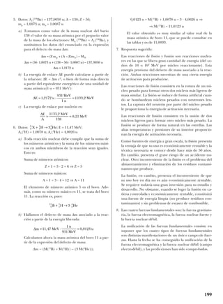 5. Datos: Ar(138
Ba) = 137,9050 u; A = 138; Z = 56;
mp = 1,0073 u; mn = 1,0087 u
a) Tomamos como valor de la masa nuclear del bario
138 el valor de su masa atómica por el pequeño valor
de la masa de los electrones: MN (138
Ba) ≈ Ar(138
Ba), y
sustituimos los datos del enunciado en la expresión
para el defecto de masa ∆m:
b) La energía de enlace ∆E puede calcularse a partir de
la relación: ∆E = ∆m c2
, o bien de forma más directa
a partir del equivalente energético de una unidad de
masa atómica(1 u = 931 MeV):
c) La energía de enlace por nucleón es:
6. Datos: E = 11,47 MeV;
Ar(1
H) = 1,0078 u; Ar(4
He) = 4,0026 u
a) Toda reacción nuclear debe cumplir que la suma de
los números atómicos y la suma de los números mási-
cos en ambos miembros de la reacción sean iguales.
Esto es:
Suma de números atómicos:
Z + 1 = 3 · 2 = 6 ⇒ Z = 5
Suma de números másicos:
A + 1 = 3 · 4 = 12 ⇒ A = 11
El elemento de número atómico 5 es el boro. Ade-
más, como su número másico es 11, se trata del boro
11. La reacción es, pues:
b) Hallamos el defecto de masa ∆m asociado a la reac-
ción a partir de la energía liberada:
Calculamos ahora la masa atómica del boro 11 a par-
tir de la expresión del defecto de masa:
∆m = (M(11
B) + M(1
H)) – (3 M(4
He));
0,0123 u = M(11
B) + 1,0078 u – 3 · 4,0026 u ⇒
⇒ M(11
B) = 11,0123 u
El valor obtenido es muy similar al valor real de la
masa atómica de boro 11, que se puede consultar en
las tablas y es de 11,0093.
7. Respuesta sugerida:
Las reacciones de fisión y fusión son reacciones nuclea-
res en las que se libera gran cantidad de energía (del or-
den de 10 o 102
MeV por núcleo reaccionante). Esta
energía proviene del defecto de masa asociado a la reac-
ción. Ambas reacciones necesitan de una cierta energía
de activación para producirse.
Las reacciones de fisión consisten en la rotura de un nú-
cleo pesado para formar otros dos núcleos más ligeros de
masa similar. La fisión se induce de forma artificial cuan-
do se bombardean núcleos pesados con neutrones len-
tos. La captura del neutrón por parte del núcleo pesado
le proporciona la energía de activación necesaria.
Las reacciones de fusión consisten en la unión de dos
núcleos ligeros para formar otro núcleo más pesado. La
fusión se produce de forma natural en las estrellas. Las
altas temperaturas y presiones de su interior proporcio-
nan la energía de activación necesaria.
Como fuentes de energía a gran escala, la fisión presenta
la ventaja de que su uso es económicamente rentable y la
técnica necesaria se conoce desde hace más de 50 años.
En cambio, presenta el grave riesgo de un accidente nu-
clear. Otro inconveniente de la fisión es el problema del
almacenamiento y eliminación de los residuos contami-
nantes que produce.
La fusión, en cambio, presenta el inconveniente de que
su uso hoy en día no es aún económicamente rentable.
Se requiere todavía una gran inversión para su estudio y
desarrollo. No obstante, cuando se logre la fusión en ca-
dena controlada y económicamente rentable, constituirá
una fuente de energía limpia (no produce residuos con-
taminantes) y sin problemas de escasez de combustible.
8. Las cuatro fuerzas fundamentales son: la fuerza gravitato-
ria, la fuerza electromagnética, la fuerza nuclear fuerte y
la fuerza nuclear débil.
La unificación de las fuerzas fundamentales consiste en
suponer que los cuatro tipos de fuerzas fundamentales
son distintas manifestaciones de un único campo de fuer-
zas. Hasta la fecha se ha conseguido la unificación de la
fuerza electromagnética y la fuerza nuclear débil (campo
electrodébil), y las predicciones han sido comprobadas.
∆m MeV
u
MeV
u= ⋅ =11 47
1
931
0 0123, ,
5
11
1
1
2
4
3B H He+ →
Z
A
X H He+ →1
1
2
4
3 ;
∆E
A
MeV
MeV= =
1133 2
138
8 21
,
,
∆E u
MeV
u
MeV= ⋅ =1 2172
931
1
1133 2, ,
∆
∆
∆
m Z m A Z m M
m u u u
m u
p n N= + − −
= ⋅ + − ⋅ −
=
( ( ) )
( , ( ) , ) ,
,
56 1 0073 138 56 1 0087 137 9050
1 2172
199
 