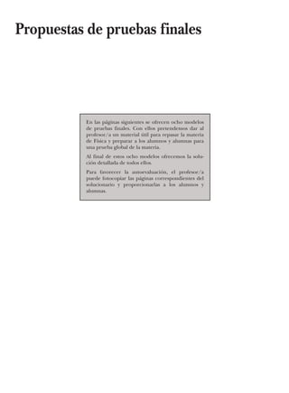 En las páginas siguientes se ofrecen ocho modelos
de pruebas finales. Con ellos pretendemos dar al
profesor/a un material útil para repasar la materia
de Física y preparar a los alumnos y alumnas para
una prueba global de la materia.
Al final de estos ocho modelos ofrecemos la solu-
ción detallada de todos ellos.
Para favorecer la autoevaluación, el profesor/a
puede fotocopiar las páginas correspondientes del
solucionario y proporcionarlas a los alumnos y
alumnas.
Propuestas de pruebas finales
 