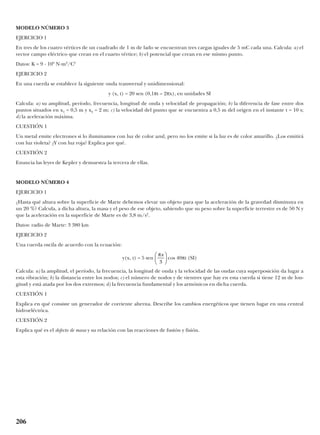 MODELO NÚMERO 3
EJERCICIO 1
En tres de los cuatro vértices de un cuadrado de 1 m de lado se encuentran tres cargas iguales de 5 mC cada una. Calcula: a) el
vector campo eléctrico que crean en el cuarto vértice; b) el potencial que crean en ese mismo punto.
Datos: K = 9 · 109
N·m2
/C2
EJERCICIO 2
En una cuerda se establece la siguiente onda transversal y unidimensional:
y (x, t) = 20 sen (0,1πt – 2πx), en unidades SI
Calcula: a) su amplitud, período, frecuencia, longitud de onda y velocidad de propagación; b) la diferencia de fase entre dos
puntos situados en x1 = 0,5 m y x2 = 2 m; c) la velocidad del punto que se encuentra a 0,5 m del origen en el instante t = 10 s;
d) la aceleración máxima.
CUESTIÓN 1
Un metal emite electrones si lo iluminamos con luz de color azul, pero no los emite si la luz es de color amarillo. ¿Los emitirá
con luz violeta? ¿Y con luz roja? Explica por qué.
CUESTIÓN 2
Enuncia las leyes de Kepler y demuestra la tercera de ellas.
MODELO NÚMERO 4
EJERCICIO 1
¿Hasta qué altura sobre la superficie de Marte debemos elevar un objeto para que la aceleración de la gravedad disminuya en
un 20 %? Calcula, a dicha altura, la masa y el peso de ese objeto, sabiendo que su peso sobre la superficie terrestre es de 50 N y
que la aceleración en la superficie de Marte es de 3,8 m/s2
.
Datos: radio de Marte: 3 380 km
EJERCICIO 2
Una cuerda oscila de acuerdo con la ecuación:
y(x, t) = 5 sen cos 40πt (SI)
Calcula: a) la amplitud, el período, la frecuencia, la longitud de onda y la velocidad de las ondas cuya superposición da lugar a
esta vibración; b) la distancia entre los nodos; c) el número de nodos y de vientres que hay en esta cuerda si tiene 12 m de lon-
gitud y está atada por los dos extremos; d) la frecuencia fundamental y los armónicos en dicha cuerda.
CUESTIÓN 1
Explica en qué consiste un generador de corriente alterna. Describe los cambios energéticos que tienen lugar en una central
hidroeléctrica.
CUESTIÓN 2
Explica qué es el defecto de masa y su relación con las reacciones de fusión y fisión.
πx
3






206
 