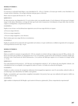MODELO NÚMERO 5
EJERCICIO 1
Un electrón es acelerado hasta llegar a una velocidad de 2,5 · 108
m/s. Calcula: a) la masa que tendrá a esta velocidad; b) su
energía cinética relativista; c) la energía relativista total que posee el electrón.
Datos: masa en reposo del electrón: 9,1 · 10–31
kg
EJERCICIO 2
Se desea proyectar una diapositiva de 1,5 cm de altura sobre una pantalla situada a 3 m de distancia, de forma que la imagen
tenga 1 m de altura. Determina: a) el tipo de lente que ha de tener el proyector; b) la distancia a la que debe estar esta lente
respecto a la diapositiva; c) la potencia de la lente.
CUESTIÓN 1
Explica si son ciertas o no las afirmaciones siguientes acerca de una carga eléctrica en reposo:
a) Crea un campo eléctrico.
b) Crea un campo magnético.
c) Crea un campo magnético y uno eléctrico.
Haz lo mismo para una carga eléctrica en movimiento.
CUESTIÓN 2
Explica la variación de la aceleración de la gravedad con la altura y en qué condiciones es válida la expresión de la energía po-
tencial gravitatoria terrestre: Ep = m g h.
MODELO NÚMERO 6
EJERCICIO 1
Dado un muelle de constante recuperadora K = 2 N/cm, situado en vertical y del que cuelga una masa de 500 g, calcula: a) la
fuerza necesaria para producir un alargamiento de 5 cm; b) el período y la frecuencia del movimiento armónico simple que
efectuará como consecuencia de dicha deformación; c) la ecuación del MAS que seguirá si en el instante de tiempo inicial
x = +5 cm.
EJERCICIO 2
Una onda luminosa de frecuencia 5 · 1014
Hz tiene una longitud de onda de 2 · 10–7
m dentro de cierto líquido. Calcula: a) la
velocidad de la luz en ese líquido; b) la longitud de onda en el vacío; c) el índice de refracción del líquido.
CUESTIÓN 1
Clasifica en orden creciente de energías las radiaciones electromagnéticas siguientes: rayos X, microondas, ondas de radio, ra-
yos infrarrojos, rayos ultravioleta, luz visible y rayos gamma.
Explica, razonándolo, qué característica (amplitud, intensidad o frecuencia) hace que una radiación del espectro visible sea
azul y que otra sea roja.
CUESTIÓN 2
¿Qué establece la hipótesis de De Broglie y qué motivos le llevaron a plantearla? ¿Tiene comprobación experimental?
207
 