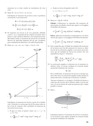 momento no es nulo, tendrá un movimiento de rota-
ción.
27. Datos: = (3, 5, 1) N; = (1, 2, 1) m
Calculamos el momento de la fuerza como el producto
vectorial de con la fuerza :
28. El momento de inercia Ii de una partícula, definido
como Ii = mi ri
2
, depende del eje respecto al cual lo calcu-
lemos, ya que variará la distancia ri de la partícula al eje.
Del mismo modo, el momento de inercia de un sistema
discreto de partículas depende del eje que escojamos,
pues cambiarán las distancias ri de todas las partículas.
29. Datos: m1 = m2 = m3 = m = 1 kg; a = 3 m; b = 4 m
Calculamos el momento de inercia a partir de su defini-
ción. Teniendo en cuenta que dos de las masas están so-
bre el eje de rotación, sólo contribuirá al momento de
inercia la tercera masa.
— Si gira en torno al primer cateto (a): r1 = r2 = 0,
r3 = b = 4 m
— Si gira en torno al segundo cateto (b):
r1 = a = 3 m, r2 = r3 = 0
30. Datos: m = 1kg; R = 0,25 m
Cilindro. Utilizaremos la expresión del momento de
inercia para un cilindro macizo que aparece en la página
53 del libro del alumno:
Esfera. Aplicamos la fórmula correspondiente a la esfera
maciza que aparece en la página 53 del libro del alumno.
31. Para comprobar que al dividir las unidades del momento
de la fuerza entre las del momento de inercia se obtie-
nen las de la aceleración angular, es necesario tener pre-
sente que las unidades de fuerza, los newton (N), son
equivalentes a kg·m·s -2
. Entonces:
32. La aceleración angular se relaciona con el momento re-
sultante sobre el cuerpo mediante la ecuación funda-
mental de la dinámica de rotación:
Por su definición, el momento de inercia es siempre po-
sitivo. Por tanto, la aceleración angular tendrá siempre la
misma dirección y sentido que el momento resultante.
Nota para el profesor/a: en la página 44 del libro del alumno se
aclara que esta ecuación sólo es realmente válida si el eje de rota-
ción es un eje de simetría del cuerpo que permanece fijo o siempre
paralelo a sí mismo.
33. Datos:
Calculamos primero el momento de inercia y el momen-
to de la fuerza, para aplicar después la ecuación funda-
mental de la dinámica de traslación.
r r
M I= α
r
M N m
kg m
kg m s m
kg m
s
[ ]
[ ]
=
⋅
⋅
=
⋅ ⋅ ⋅
⋅
= = [ ]
−
−
Ι 2
2
2
2
α
Ι = = ⋅ ⋅ = ⋅
2
5
2
5
1 0 25 0 0252 2 2
m R kg m kg m( , ) ,
Ι = = ⋅ ⋅ = ⋅
1
2
1
2
1 0 25 0 0312 2 2
m R kg m kg m( , ) ,
Ιb i
i
im r ma kg m kg m= = = ⋅ = ⋅∑ 2 2 2 2
1 3 9( )
Ιa i
i
im r mb kg m kg m= = = ⋅ = ⋅∑ 2 2 2 2
1 4 16( )
r r r
r r r r r r r
r r r r
M r F m x N
M i j k x i j k N m
M i j k N m
= ⋅ = ( ) ( )
= + +( ) + +( )[ ] ⋅
= − +( ) ⋅
1 2 1 3 5 1
2 3 5
3 2
, , , ,
–
r
F
r
r
r
r
r
F
21
m
m
m
m
a = 3 m
m
m
m = 1 kg
b = 4 m
b = 4 m
a = 3 m
F = 1,5 N
M = 100 g
R = 30 cm
k
t
 