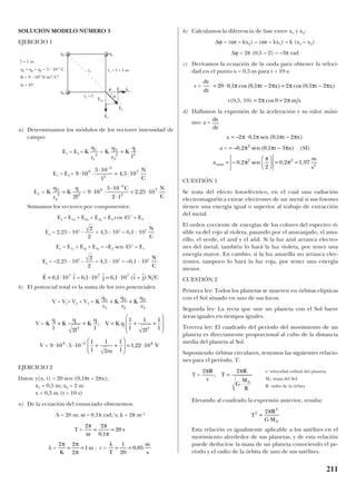 SOLUCIÓN MODELO NÚMERO 3
EJERCICIO 1
a) Determinamos los módulos de los vectores intensidad de
campo:
E1 = E3 = =
E1 = E3 =
E2 = =
Sumamos los vectores por componentes:
Ex = E1x + E2x + E3x = E2 cos 45° + E3
Ex = 2,25 · 107
· + 4,5 · 107
= 6,1 · 107
Ey = E1y + E2y + E3y = –E2 sen 45° – E1
Ey = –2,25 · 107
· – 4,5 · 107
= –6,1 · 107
b) El potencial total es la suma de los tres potenciales:
V = V1+ V2 + V3 =
V =
V =
EJERCICIO 2
Datos: y(x, t) = 20 sen (0,1πt – 2πx);
x1 = 0,5 m; x2 = 2 m
x = 0,5 m (t = 10 s)
a) De la ecuación del enunciado obtenemos:
A = 20 m; ω = 0,1π rad/s; k = 2π m–1
T =
λ = ; v =
b) Calculamos la diferencia de fase entre x1 y x2:
∆ϕ = (ωt – kx2) – (ωt – kx1) = k (x1 – x2)
∆ϕ = 2π (0,5 – 2) = –3π rad
c) Derivamos la ecuación de la onda para obtener la veloci-
dad en el punto x = 0,5 m para t = 10 s:
v =
v(0,5, 10)
d) Hallamos la expresión de la aceleración y su valor máxi-
mo: a =
a
a = (SI)
CUESTIÓN 1
Se trata del efecto fotoeléctrico, en el cual una radiación
electromagnética extrae electrones de un metal si sus fotones
tienen una energía igual o superior al trabajo de extracción
del metal.
El orden creciente de energías de los colores del espectro vi-
sible va del rojo al violeta, pasando por el anaranjado, el ama-
rillo, el verde, el azul y el añil. Si la luz azul arranca electro-
nes del metal, también lo hará la luz violeta, por tener una
energía mayor. En cambio, si la luz amarilla no arranca elec-
trones, tampoco lo hará la luz roja, por tener una energía
menor.
CUESTIÓN 2
Primera ley: Todos los planetas se mueven en órbitas elípticas
con el Sol situado en uno de sus focos.
Segunda ley: La recta que une un planeta con el Sol barre
áreas iguales en tiempos iguales.
Tercera ley: El cuadrado del período del movimiento de un
planeta es directamente proporcional al cubo de la distancia
media del planeta al Sol.
Suponiendo órbitas circulares, tenemos las siguientes relacio-
nes para el período, T:
T =
Elevando al cuadrado la expresión anterior, resulta:
Esta relación es igualmente aplicable a los satélites en el
movimiento alrededor de sus planetas, y de esta relación
puede deducirse la masa de un planeta conociendo el pe-
ríodo y el radio de la órbita de uno de sus satélites.
T
R
G MS
2
3
2
=
π
v: velocidad orbital del planeta
Ms: masa del Sol
R: radio de la órbita
2 2π πR
v
T
R
G
M
R
S
; =
a
m
s
max =





 = =– , sen , ,0 2
2
0 2 1 972 2
2
π
π
π
= −– , sen ( , )0 2 0 1 32
π π πt x
= ⋅ −– , sen ( , )2 0 1 0 1 2π π π πt x
dv
dt
= =2 0 2π πcos m s
= ⋅ − = −20 0 1 0 1 2 2 0 1 2, cos( , ) cos( , )π π π π π πt x t x
dy
dt
λ
T
m
s
= =
1
20
0 05,
2 2
2
1
π π
πK
m= =
2 2
0 1
20
π
ω
π
π
= =
,
s
9 10 5 10
1
1
1
2
1
1
1 22 109 3 8
⋅ ⋅ ⋅ + +





 = ⋅−
m
V,
K
q
l
K
q
l
K
q
l
V K q
l l l
+ + = + +






2
1 1
2
1
2 2
;
K
q
r
K
q
r
K
q
r
1
1
2
2
3
3
+ +
r r r r r
E i j i j N C= ⋅ ⋅ = ⋅6 1 10 6 1 10 6 1 107 7 7
, – , , ( – )
N
C
2
2
N
C
2
2
9 10
5 10
2 1
2 25 109
3
2
7
⋅ ⋅
⋅
⋅
= ⋅
−
C N
C
,K
q
r
K
q
l
2
2
2 2
2
=
9 10
5 10
1
4 5 109
3
2
7
⋅ ⋅
⋅
= ⋅
−
,
N
C
K
q
r
K
q
l
3
3
2 2
=K
q
r
1
1
2
211
q2
r2 r1 = l = 1 m
r2 = l
P
α
E2x
E2y
l = 1 m
q1 = q2 = q3 = 5 · 10–5
C
K = 9 · 109
N·m2
/C2
α = 45°
q1++
+q3
E
t
3
E
t
2
E
t
1
 