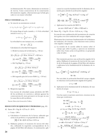 irá disminuyendo. Por tanto, disminuirá su momento
de inercia. Como consecuencia de la conservación
del momento angular, observaremos que la bola gira
cada vez con mayor velocidad.
FÍSICA Y SOCIEDAD (pág. 47)
a) Se trata de un movimiento vertical:
y = y0 + v0 (t – t0) – g (t – t0)2
; v = v0 – g (t – t0)
El cuerpo llega al suelo cuando y = 0. Si la velocidad
inicial es cero y t0 = 0:
y = 0 = y0 – g t2
⇒ t =
La velocidad en este instante será, en módulo:
|v| = gt =
Calculamos la velocidad del impacto:
— Desde la estatua de la Libertad (y0 = 92 m):
— Del Taj Majal (y0 = 95 m):
— Del segundo piso de la torre Eiffel (y0 = 116 m):
b) Respuesta sugerida:
Los excesos de velocidad causan alrededor del 30%
de los accidentes en carretera y además agravan las
consecuencias de otros percances en los que no son
la causa directa del accidente.
Fuente: Dirección General de Tráfico
RESOLUCIÓN DE EJERCICIOS Y PROBLEMAS (pág. 49)
42. Datos: M = 5 kg; R = 0,75 m; F = 20 N;
t = 3 min = 180 s
a) Calculamos el momento de la fuerza, sabiendo que
actúa en la periferia y es perpendicular al radio:
b) Hallamos primero el momento de inercia del cilin-
dro, utilizando la expresión correspondiente de la
página 42 del libro del alumno. A continuación, apli-
camos la ecuación fundamental de la dinámica de ro-
tación para calcular la aceleración angular:
c) Aplicamos la ecuación del MCUA:
43. Datos: Mp = 1 kg; R = 25 cm = 0,25 m; mc = 2 kg
Se trata de una combinación del movimiento de rotación
de la polea con el de traslación del cuerpo colgado.
Planteamos las ecuaciones fundamentales de la dinámica
de traslación y de rotación, y las relaciones entre acelera-
ción angular y tangencial.
a) La tensión de la cuerda valdrá lo mismo sobre el
cuerpo que sobre la polea, y ejercerá un momento
sobre ésta. Como actúa en la periferia y es perpendi-
cular al radio:
M = R T
Este momento provoca una aceleración angular de la
polea. Hallamos el momento de inercia de ésta a par-
tir de la fórmula de la página 42 del libro del alumno
y aplicamos la ley fundamental de la dinámica de ro-
tación:
Por otro lado, la aceleración lineal del cuerpo colgado
se relaciona con la aceleración angular de la polea:
b) Aplicamos la ley fundamental de la dinámica de tras-
lación al cuerpo:
Con las cuatro ecuaciones anteriores, tenemos un sis-
tema que resolvemos:
M RT
M I
RT I T
I
R
a R p T m a
p m g kg N kg N
p
I
R
m R
pR
m R I
N m
kg m kg m
rad
s
a R
c
c
c
c
=
=




= =
= − =
= = ⋅ =
− = =
+
=
⋅
⋅ + ⋅
=
= =
α
α
α
α
α
α
α
α
;
;
, / ,
;
, ,
( , ) ,
,
,
2 9 8 19 6
19 6 0 25
2 0 25 0 031
31 4
31
2
2 2 2
44 0 25 7 8
0 031 31 4
0 25
3 9
2 2
2 2
rad s m m s
T
I
R
kg m rad s
m
N
/ , , /
, , /
,
,
⋅ =
= =
⋅ ⋅
=
α
F p T m ac= − =
a a Rt= = α
I MR kg m kg m
M I
polea = = ⋅ ( ) = ⋅
=
1
2
1
2
1 0 25 0 0312 2 2
, ,
α
ω α= = ⋅ =t rad s s rad s10 67 180 19212
, / /
r r r
r
M I
M
I
N m
kg m
rad
s
= = =
⋅
⋅
=α α;
,
,
15
1 4
10 67 2
I MR kg m kg m= = ⋅ ⋅ = ⋅
1
2
1
2
5 0 75 1 42 2 2
( , ) ,
r
M F R N m N m= ⋅ = ⋅ = ⋅20 0 75 15,
v 2y g 2 1 m 9,8 m/s
v 4
m
s
1km
1000 m
3 600 s
1h
171,7
km
h
0
2
= = ⋅ ⋅
= ⋅ ⋅ =
16
7 7,
v 2y g 2 95 m 9,8 m/s
v 43,2
m
s
1km
1000 m
3 600 s
1h
155,5
0
2
= = ⋅ ⋅
= ⋅ ⋅ =
km
h
v 2y g 2 92 m 9,8 m/s 42,5 m/s
v 42,5
m
s
1km
1000 m
3 600 s
1h
153
0
2
= = ⋅ ⋅ =
= ⋅ ⋅ =
km
h
2y g0
2y
g
01
2
1
2
24
 