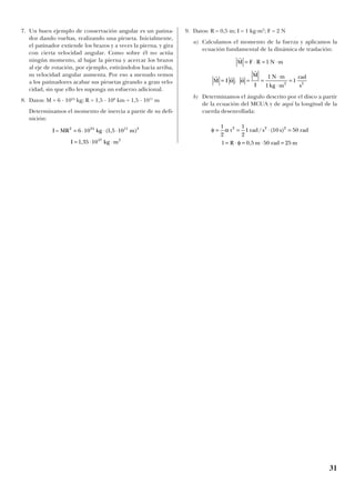 7. Un buen ejemplo de conservación angular es un patina-
dor dando vueltas, realizando una pirueta. Inicialmente,
el patinador extiende los brazos y a veces la pierna, y gira
con cierta velocidad angular. Como sobre él no actúa
ningún momento, al bajar la pierna y acercar los brazos
al eje de rotación, por ejemplo, estirándolos hacia arriba,
su velocidad angular aumenta. Por eso a menudo vemos
a los patinadores acabar sus piruetas girando a gran velo-
cidad, sin que ello les suponga un esfuerzo adicional.
8. Datos: M = 6 · 1024
kg; R = 1,5 · 108
km = 1,5 · 1011
m
Determinamos el momento de inercia a partir de su defi-
nición:
9. Datos: R = 0,5 m; I = 1 kg·m2
; F = 2 N
a) Calculamos el momento de la fuerza y aplicamos la
ecuación fundamental de la dinámica de traslación:
b) Determinamos el ángulo descrito por el disco a partir
de la ecuación del MCUA y de aquí la longitud de la
cuerda desenrollada:
φ α
φ
= = ⋅ =
= ⋅ = ⋅ =
1
2
1
2
1 10 50
0 5 50 25
2 2 2
t rad s s rad
l R m rad m
/ ( )
,
r
r r r
r
M F R N m
M I
M
I
N m
kg m
rad
s
= ⋅ = ⋅
= = =
⋅
⋅
=
1
1
1
12 2
α α;
I MR kg m
I kg m
= 2 24 11 2
47 2
6 10 1 5 10
1 35 10
= ⋅ ⋅ ⋅
= ⋅ ⋅
( , )
,
31
 