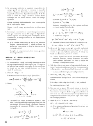 10. En un campo uniforme, la magnitud característica del
campo (puede ser la fuerza) es constante en todos los
puntos del espacio. En cambio, en un campo central, la
magnitud característica depende únicamente de la dis-
tancia al centro del campo y todos los vectores fuerza
convergen en un punto llamado centro del campo.
Ejemplos:
Campo uniforme: campo eléctrico entre las dos placas
de un condensador plano.
Campo central: campo gravitatorio de un objeto pun-
tual.
11. Los campos conservativos se caracterizan por que el tra-
bajo que realizan las fuerzas del campo no depende del
camino seguido, sino sólo del punto inicial y final. Como
consecuencia, el trabajo realizado en una trayectoria ce-
rrada es nulo.
— A los campos conservativos se asocia una magnitud
llamada energía potencial. El trabajo realizado por
las fuerzas conservativas es igual al incremento de
energía potencial.
— Ejemplos de campos conservativos: campo gravitato-
rio, campo eléctrico.
3. ESTUDIO DEL CAMPO GRAVITATORIO
(págs. 61, 64, 65 y 67)
12. La intensidad del campo gravitatorio disminuye a medi-
da que nos alejamos de la masa que lo crea. En concreto,
de la ley de la gravitación universal se deriva que el cam-
po creado por una masa puntual disminuye con el cua-
drado de la distancia.
13. Datos: M = 3 kg; r = 5 m
Calculamos la intensidad del campo gravitatorio:
14. Datos:
a) Calculamos el campo gravitatorio debido a cada
masa. Como las dos masas son iguales y están a la mis-
ma distancia del punto donde calculamos el campo,
los módulos de los campos debidos a cada masa se-
rán iguales:
De donde
Sumamos vectorialmente los dos campos, teniendo
en cuenta la elección de los ejes:
El módulo del campo es:
b) Hallamos la fuerza sobre la masa: m = 10 g = 0,01 kg.
15. Al acercar dos masas, su energía potencial gravitatoria
disminuye. El desplazamiento tiene lugar en el mismo
sentido en que actúa la fuerza gravitatoria. El trabajo rea-
lizado por el campo es, entonces, positivo.
— Cuando alejamos dos masas, en cambio, la energía
potencial aumenta. Estamos realizando un trabajo
contra la fuerza gravitatoria. Por tanto, el trabajo rea-
lizado por el campo es negativo.
16. Si la única fuerza que actúa es la gravitatoria, la masa se
moverá hacia potenciales menores. Esto corresponde a un
trabajo positivo y una disminución de la energía potencial.
— La masa perderá energía potencial gravitatoria.
17. Datos: EpA = 100 J; EpB = –500 J
Relacionamos el trabajo con la variación de energía po-
tencial:
La respuesta correcta es la b.
18. Para que en un punto del espacio exista un potencial
gravitatorio diferente de cero no es necesario que exista
una masa en ese punto. Habrá un potencial distinto de
cero si en una zona cercana al punto hay alguna masa,
siempre que no tomemos ese preciso lugar como origen
de la energía potencial.
19. Datos: M1 = 3,6 · 109
kg; M2 = 9,8 · 109
kg;
OP1 = (–3, –4) m; OP2 = (8, –4) m
a) Determinamos el potencial gravitatorio creado por
M1 en P (–1, 5) m:
OP m
r OP OP m m m
r m
→
→ →
= −
= − = − − − − =
= + =
( , )
( , ) ( , ) ( , )
,
1 5
1 5 3 4 2 9
2 9 9 2
1 1
1
2 2
r
W Ep Ep Ep J J JB A= − = − − = − − − =∆ ( ) ( )500 100 600
F m g kg N kg N= = ⋅ ⋅ = ⋅− −
0 01 2 1 10 2 1 1011 13
, , ,
g N kg N kg= + ⋅ = ⋅− −
( ) ( , ) ,15 1 5 10 2 1 102 2 11 11
r r r r
r r r r r
u i u j
g g g i j N kg
1 2
1 2
11 11
1 5 10 1 5 10
= − = −
= + = ⋅ + ⋅− −
;
( , , )
r r
g u N kg2
11
21 5 10= − ⋅ −
,
r r
g u N kg1
11
11 5 10= − ⋅ −
, ;
r
r
g G
M
r
G
M
b
g
N m
kg
kg
m
N
kg
2
2
2
2 2
2
11
2
2 2
11
6 67 10
2
3
1 5 10
= =
= ⋅
⋅
= ⋅− −
,
( )
,
r
r
g G
M
r
G
M
a
g
N m
kg
kg
m
N
kg
1
1
1
2 2
1
11
2
2 2
11
6 67 10
2
3
1 5 10
= =
= ⋅
⋅
= ⋅− −
,
( )
,
g G
M
r
N m
kg
kg
m
N
kg
= = ⋅
⋅
= ⋅− −
2
11
2
2 2
12
6 67 10
3
5
8 10,
( )
34
M2 = 2 kg
M1 = 2 kga = 3 m
b = 3 m
Y
X
g
t
g
t
2
g
t
1
u
t
1
u
t
2
 