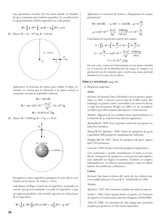 una geometría sencilla. En los casos donde el módulo
de es constante para toda la superficie S, y su dirección
es perpendicular a dicha superficie en cada punto:
28. Datos: M = 4,5 · 108
kg; R = 150 km
Aplicamos el teorema de Gauss para hallar el flujo, te-
niendo en cuenta que la distancia a la masa central es
constante en toda la superficie esférica:
29. Datos: M = 3 000 kg; R = 3 m; r = 10 m
Escogemos como superficie gaussiana S una esfera con-
céntrica a la esfera y de radio r = 10 m.
Calculamos el flujo a través de la superficie, teniendo en
cuenta que será constante en toda la superficie, y que
y son paralelos y de sentido opuesto en cada punto
de la superficie:
Aplicamos el teorema de Gauss y despejamos el campo
gravitatorio:
Calculamos el potencial a partir del campo:
En este caso, como nos interesamos en un punto situado
en el exterior de la distribución de masa, el campo y el
potencial son los mismos que crearía una masa puntual
situada en el centro de la esfera.
FÍSICA Y SOCIEDAD (pág. 68)
a) Respuesta sugerida
Avión
Inventor: El alemán Otto Lilienthal creó el primer plane-
ador en 1891 y efectuó con él más de 2 000 vuelos. Sin
embargo, el primer vuelo controlado con motor lo llevan
a cabo los hermanos Wright en 1903, en un aeroplano
(el Flyer) que ellos mismos diseñaron y construyeron.
Modelos: Algunos de los modelos más representativos en
la historia de la aviación han sido los siguientes:
Boeing B-247. 1933. Fue el primer avión de transporte to-
talmente metálico.
Boeing B-747 (Jumbo). 1970. Avión de pasajeros de gran
capacidad (490 pasajeros) ampliamente utilizado.
Douglas DC-10. 1971. Avión de pasajeros de gran capaci-
dad (375 personas).
Concorde. 1976. Primer avión de pasajeros supersónico.
Usos industriales o sociales: Actualmente el avión es el me-
dio de transporte de pasajeros y mercancías más rápido y
más utilizado en largos recorridos. También se emplea
habitualmente en labores humanitarias, como la distri-
bución de medicinas y alimentos.
Cohete
Inventor: Las bases teóricas del vuelo de los cohetes fue-
ron establecidas por el ruso K. E. Tsiolkovski en 1903.
Modelos
Sputnik 1. 1957. Fue el primer satélite lanzado al espacio.
Vostok 1. 1961. Esta cápsula lanzó el primer ser humano
al espacio, el cosmonauta ruso Yuri Gagarin (1934-1968).
Titán II. 1966. Un lanzador de dos etapas que permitió
acoplar por primera vez dos naves espaciales.
V g dr G
M
r
u dr G
M
r
dr
V G
M
r
N m
kg
kg
m
V J kg
r r r
= ⋅ = − ⋅ = −
= − = − ⋅
⋅
⋅
= − ⋅
∞ ∞ ∞
−
−
∫ ∫ ∫
r r r r
2 2
11
2
2
8
6 67 10
3 000
10
2 10
,
Φ = − = − =
= ⋅
⋅
⋅ = ⋅− −
4 4 4
6 67 10
3 000
10
2 10
2
2
11
2
2 2
9
π π πGM g r GM g G
M
r
g
N m
kg
kg
m
N
kg
; ;
,
( )
Φ = ⋅ = ° = − = −∫ ∫ ∫
r r
g dS g dS g dS g r
S s S
cos180 4 2
π
dS
rr
g
r
g
Φ
Φ
Φ
= −
= − ⋅ ⋅
⋅
⋅ ⋅
= − ⋅
−
4
4 6 67 10 4 5 10
0 38
11
2
2
8
2
π
π
GM
N m
kg
kg
N m kg
, ,
,
Φ = ⋅ = − = − = −∫ ∫ ∫
r r
g dS g dS g dS g S
S S S
r
g
36
R = 150 km
M
M = 3 000 kg
r = 10 m
R = 3 m
g
t
dS
t
dS
t
g
t
 