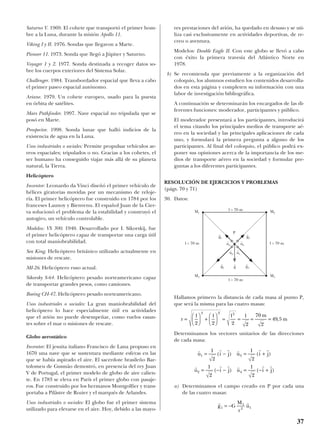 Saturno V. 1969. El cohete que transportó el primer hom-
bre a la Luna, durante la misión Apollo 11.
Viking I y II. 1976. Sondas que llegaron a Marte.
Pioneer 11. 1973. Sonda que llegó a Júpiter y Saturno.
Voyager 1 y 2. 1977. Sonda destinada a recoger datos so-
bre los cuerpos exteriores del Sistema Solar.
Challenger. 1984. Transbordador espacial que lleva a cabo
el primer paseo espacial autónomo.
Ariane. 1979. Un cohete europeo, usado para la puesta
en órbita de satélites.
Mars Pathfinder. 1997. Nave espacial no tripulada que se
posó en Marte.
Prospector. 1998. Sonda lunar que halló indicios de la
existencia de agua en la Luna.
Usos industriales o sociales: Permite propulsar vehículos ae-
reos espaciales; tripulados o no. Gracias a los cohetes, el
ser humano ha conseguido viajar más allá de su planeta
natural, la Tierra.
Helicóptero
Inventor: Leonardo da Vinci diseñó el primer vehículo de
hélices giratorias movidas por un mecanismo de reloje-
ría. El primer helicóptero fue construido en 1784 por los
franceses Launoy y Bienvenu. El español Juan de la Cier-
va solucionó el problema de la estabilidad y construyó el
autogiro, un vehículo controlable.
Modelos: VS 300. 1940. Desarrollado por I. Sikorskij, fue
el primer helicóptero capaz de transportar una carga útil
con total maniobrabilidad.
Sea King. Helicóptero británico utilizado actualmente en
misiones de rescate.
MI-26. Helicóptero ruso actual.
Sikorsky S-64. Helicóptero pesado norteamericano capaz
de transportar grandes pesos, como camiones.
Boeing CH-47. Helicóptero pesado norteamericano.
Usos industriales o sociales: La gran maniobrabilidad del
helicóptero lo hace especialmente útil en actividades
que el avión no puede desempeñar, como vuelos rasan-
tes sobre el mar o misiones de rescate.
Globo aerostático
Inventor: El jesuita italiano Francisco de Lana propuso en
1670 una nave que se sustentara mediante esferas en las
que se había aspirado el aire. El sacerdote brasileño Bar-
tolomeu de Gusmão demostró, en presencia del rey Juan
V de Portugal, el primer modelo de globo de aire calien-
te. En 1783 se eleva en París el primer globo con pasaje-
ros. Fue construido por los hermanos Montgolfier y trans-
portaba a Pilâstre de Rozier y el marqués de Arlandes.
Usos industriales o sociales: El globo fue el primer sistema
utilizado para elevarse en el aire. Hoy, debido a las mayo-
res prestaciones del avión, ha quedado en desuso y se uti-
liza casi exclusivamente en actividades deportivas, de re-
creo o aventura.
Modelos: Double Eagle II. Con este globo se llevó a cabo
con éxito la primera travesía del Atlántico Norte en
1978.
b) Se recomienda que previamente a la organización del
coloquio, los alumnos estudien los contenidos desarrolla-
dos en esta página y completen su información con una
labor de investigación bibliográfica.
A continuación se determinarán los encargados de las di-
ferentes funciones: moderador, participantes y público.
El moderador presentará a los participantes, introducirá
el tema citando los principales medios de transporte aé-
reo en la sociedad y las principales aplicaciones de cada
uno, y formulará la primera pregunta a alguno de los
participantes. Al final del coloquio, el público podrá ex-
poner sus opiniones acerca de la importancia de los me-
dios de transporte aéreo en la sociedad y formular pre-
guntas a los diferentes participantes.
RESOLUCIÓN DE EJERCICIOS Y PROBLEMAS
(págs. 70 y 71)
30. Datos:
Hallamos primero la distancia de cada masa al punto P,
que será la misma para las cuatro masas:
Determinamos los vectores unitarios de las direcciones
de cada masa:
a) Determinamos el campo creado en P por cada una
de las cuatro masas:
r r
g G
M
r
u1
1
2 1= −
r r r r r r
r r r r r r
u i j u i j
u i j u i j
1 3
2 4
1
2
1
2
1
2
1
2
= − = +
= − − = − +
( ) ( )
( ) ( )
r
l l l l m
m=





 +





 = = = =
2 2 2 2
70
2
49 5
2 2 2
,
37
M1
P
M3
M2
l = 70 ml = 70 m
l = 70 m
l = 70 m
M4
g
t
g
t
4
u
t
4
u
t
2 u
t
1
u
t
3
g
t
3
g
t
1 g
t
2
 