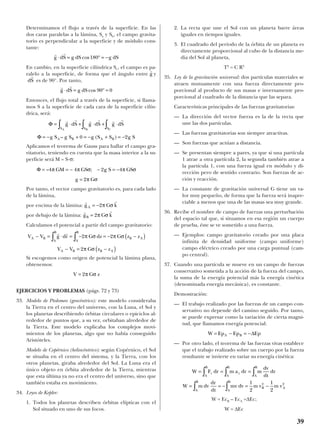 Determinamos el flujo a través de la superficie. En las
dos caras paralelas a la lámina, Sa y Sb, el campo gravita-
torio es perpendicular a la superficie y de módulo cons-
tante:
En cambio, en la superficie cilíndrica Sc, el campo es pa-
ralelo a la superficie, de forma que el ángulo entre y
es de 90°. Por tanto,
Entonces, el flujo total a través de la superficie, si llama-
mos S a la superficie de cada cara de la superficie cilín-
drica, será:
Aplicamos el teorema de Gauss para hallar el campo gra-
vitatorio, teniendo en cuenta que la masa interior a la su-
perficie será M = S·σ:
Por tanto, el vector campo gravitatorio es, para cada lado
de la lámina,
por encima de la lámina:
por debajo de la lámina:
Calculamos el potencial a partir del campo gravitatorio:
Si escogemos como origen de potencial la lámina plana,
obtenemos:
EJERCICIOS Y PROBLEMAS (págs. 72 y 73)
33. Modelo de Ptolomeo (geocéntrico): este modelo consideraba
la Tierra en el centro del universo, con la Luna, el Sol y
los planetas describiendo órbitas circulares o epiciclos al-
rededor de puntos que, a su vez, orbitaban alrededor de
la Tierra. Este modelo explicaba los complejos movi-
mientos de los planetas, algo que no había conseguido
Aristóteles.
Modelo de Copérnico (heliocéntrico): según Copérnico, el Sol
se situaba en el centro del sistema, y la Tierra, con los
otros planetas, giraba alrededor del Sol. La Luna era el
único objeto en órbita alrededor de la Tierra, mientras
que esta última ya no era el centro del universo, sino que
también estaba en movimiento.
34. Leyes de Kepler:
1. Todos los planetas describen órbitas elípticas con el
Sol situado en uno de sus focos.
2. La recta que une el Sol con un planeta barre áreas
iguales en tiempos iguales.
3. El cuadrado del período de la órbita de un planeta es
directamente proporcional al cubo de la distancia me-
dia del Sol al planeta,
T2
= C R3
35. Ley de la gravitación universal: dos partículas materiales se
atraen mutuamente con una fuerza directamente pro-
porcional al producto de sus masas e inversamente pro-
porcional al cuadrado de la distancia que las separa.
Características principales de las fuerzas gravitatorias:
— La dirección del vector fuerza es la de la recta que
une las dos partículas.
— Las fuerzas gravitatorias son siempre atractivas.
— Son fuerzas que actúan a distancia.
— Se presentan siempre a pares, ya que si una partícula
1 atrae a otra partícula 2, la segunda también atrae a
la partícula 1, con una fuerza igual en módulo y di-
rección pero de sentido contrario. Son fuerzas de ac-
ción y reacción.
— La constante de gravitación universal G tiene un va-
lor muy pequeño, de forma que la fuerza será inapre-
ciable a menos que una de las masas sea muy grande.
36. Recibe el nombre de campo de fuerzas una perturbación
del espacio tal que, si situamos en esa región un cuerpo
de prueba, éste se ve sometido a una fuerza.
— Ejemplos: campo gravitatorio creado por una placa
infinita de densidad uniforme (campo uniforme)
campo eléctrico creado por una carga puntual (cam-
po central).
37. Cuando una partícula se mueve en un campo de fuerzas
conservativo sometida a la acción de la fuerza del campo,
la suma de la energía potencial más la energía cinética
(denominada energía mecánica), es constante.
Demostración:
— El trabajo realizado por las fuerzas de un campo con-
servativo no depende del camino seguido. Por tanto,
se puede expresar como la variación de cierta magni-
tud, que llamamos energía potencial:
— Por otro lado, el teorema de las fuerzas vivas establece
que el trabajo realizado sobre un cuerpo por la fuerza
resultante se invierte en variar su energía cinética:
W = EcB – EcA =∆Ec;
W = ∆Ec
W F dr m a dr m
dv
dt
dr
W m dv
dr
dt
mv dv m v m v
t
A
B
t
A
B
A
B
A
B
A
B
B A
= = =
= = − = −
∫ ∫ ∫
∫ ∫
1
2
1
2
2 2
W Ep Ep EpA B= − = −∆
V G z= 2π σ
V V g dr G dz G z z
V V G z z
A B
A
B
B A
A
B
A B B A
− = ⋅ = − = − −( )
− = −( )
∫ ∫
r r
2 2
2
π σ π σ
π σ
r r
g G kB = 2π σ
r r
g G kA = −2π σ
Φ = = − − = −
=
– ;4 4 2 4
2
π π σ π σ
π σ
GM GS g S GS
g G
Φ
Φ
= ⋅ + ⋅ + ⋅
= − + = − + = −
∫ ∫ ∫
r r r r r r
g dS g dS g dS
g S g S g S S g S
S S S
A B A B
A B C
– ( )0 2
r r
g dS g dS⋅ = ° =cos 90 0
dS
r
r
g
r r
g dS g dS g dS⋅ = ° = −cos180
39
 