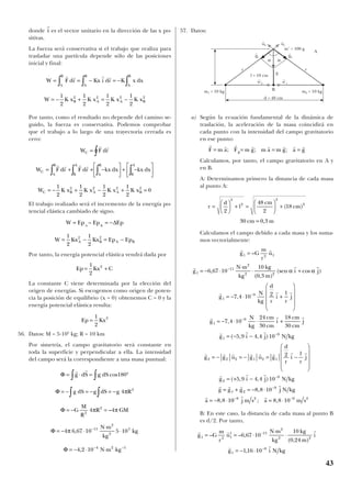 donde es el vector unitario en la dirección de las x po-
sitivas.
La fuerza será conservativa si el trabajo que realiza para
trasladar una partícula depende sólo de las posiciones
inicial y final:
Por tanto, como el resultado no depende del camino se-
guido, la fuerza es conservativa. Podemos comprobar
que el trabajo a lo largo de una trayectoria cerrada es
cero:
El trabajo realizado será el incremento de la energía po-
tencial elástica cambiado de signo.
Por tanto, la energía potencial elástica vendrá dada por
La constante C viene determinada por la elección del
origen de energías. Si escogemos como origen de poten-
cia la posición de equilibrio (x = 0) obtenemos C = 0 y la
energía potencial elástica resulta:
56. Datos: M = 5·105
kg; R = 10 km
Por simetría, el campo gravitatorio será constante en
toda la superficie y perpendicular a ella. La intensidad
del campo será la correspondiente a una masa puntual:
57. Datos:
a) Según la ecuación fundamental de la dinámica de
traslación, la aceleración de la masa coincidirá en
cada punto con la intensidad del campo gravitatorio
en ese punto:
Calculamos, por tanto, el campo gravitatorio en A y
en B.
A: Determinamos primero la distancia de cada masa
al punto A:
Calculamos el campo debido a cada masa y los suma-
mos vectorialmente:
B: En este caso, la distancia de cada masa al punto B
es d/2. Por tanto,
r r r
r r
g G
m
r
u
N m
kg
kg
m
i
g i N kg
1 2 1
1 11
2
2 2
1
8
6 67 10
10
0 24
1 16 10
= = ⋅
⋅
⋅
= − ⋅
−
−
– – ,
( , )
,
r r
r r r
r r r
r r r
r
g G
m
r
u
g
N m
kg
kg
m
i j
g
N
kg
d
r
i
l
r
j
g
N
kg
cm
cm
i
cm
cm
j
g
1 2 1
1
11
2
2 2
1
9
1
9
1
6 67 10
10
0 3
7 4 10 2
7 4 10
24
30
18
30
=
= − ⋅
⋅
⋅ +
= − ⋅ +










= − ⋅ ⋅ +
=
−
−
−
–
,
( , )
(sen cos )
,
,
α α
(( , , )
( , , )
,
,
− −
= − = − = −










= + −
= + = − ⋅
= − ⋅
−
−
−
5 9 4 4 10
2
5 9 4 4 10
8 8 10
8 8
9
2 2 2 1 2 1
2
9
1 2
9
r r
r r r r r r r r
r r r
r r r r
r
i j N kg
g g u g u g
d
r
i
l
r
j
g i j N kg
g g g j N kg
a 1010 8 8 109 2 9 2− −
= ⋅
r r
j m s a m s; ,
r
d
l
cm
cm
cm m
=





 + =





 +
=
2
48
2
18
30 0 3
2
2
2
2
( )
,
r r r r r r r r
F m a F m g m a m g a gg= = = =; ; ;
Φ
Φ
Φ
Φ
Φ
= ⋅ = °
= − = − = −
= − =
= − ⋅
⋅
⋅
= − ⋅ ⋅ ⋅
∫ ∫
∫ ∫
−
−
r r
g dS g dS
g dS g dS g R
G
M
R
R GM
N m
kg
kg
N m kg
cos
–
,
, –
180
4
4 4
4 6 67 10 5 10
4 2 10
2
2
2
11
2
2
5
4 2 1
π
π π
π
Ep Kx=
1
2
2
Ep Kx C= +
1
2
2
W Ep Ep Ep
W Kx Kx Ep Ep
A B
A B A B
= = −
= − = −
– ∆
1
2
1
2
2 2
W F dr
W F dr F dr kx dx kx dx
W K x K x K x K x
C
C
A
B
B
A
A
B
B
A
C B A A B
=
= + + −





 + −






= − + − + =
∫
∫ ∫ ∫ ∫
r r
r r r r
1
2
1
2
1
2
1
2
02 2 2 2
W F dr Kx i dr K x dx
W K x K x K x K x
A
B
A
B
A
B
B A A B
= = − = −
= − + = −
∫ ∫ ∫
r r r r
1
2
1
2
1
2
1
2
2 2 2 2
r
i
43
g
t
1 g
t
2
g
α α
A
B
r r
m2 = 10 kgm1 = 10 kg
l = 18 cm
m’ = 100 g
d = 48 cm
u
t
2
u
t
’2 u
t
’1
u
t
1
 