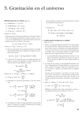 PREPARACIÓN DE LA UNIDAD (pág. 75)
• a) 0,000003 km = 3 · 10–6
km
b) 25 000 000 mg = 2,5 · 107
mg
c) 4 537 000 kg = 4,537 · 106
kg
d) 12 425, 65 s = 1,242 565 · 104
s
• Datos: m = 25 kg
Llamamos peso a la fuerza gravitatoria con la que la Tierra
atrae a los cuerpos. Esta fuerza se expresa como p = m g, y
es un vector dirigido hacia el centro de la Tierra. En la su-
perficie terrestre, g = 9,8 m/s2
. Por tanto:
p = m g = 25 kg · 9,8 m/s2
= 245 N
• Datos: m = 2 kg; v = 20 m/s; y0 = 0 m
a) Por la conservación de la energía mecánica, la energía
potencial gravitatoria que adquirirá será igual a la ener-
gía cinética inicial:
b) A partir de la expresión para la energía potencial en
puntos cercanos a la superficie terrestre, podemos cal-
cular la altura a la que llegará el cuerpo:
• Datos: M = 5 · 1014
kg; r1 = 3 000 m; r2 = 15 000 m;
m = 75 kg; G = 6,67 · 10–11
a) Calculamos el potencial gravitatorio a las dos distan-
cias:
b) El trabajo que realiza el campo para llevar una masa del
punto 1 al punto 2 es igual a la diferencia de energía
potencial entre los dos puntos.
Como podemos escribir la energía potencial en térmi-
nos del potencial gravitatorio:
Ep = m V
el trabajo será:
1. CAMPO GRAVITATORIO DE LA TIERRA
(págs. 79 y 81)
1. Existe un campo gravitatorio alrededor de la Tierra debi-
do a la masa de ésta. Todos los cuerpos, por el hecho de
tener masa, crean a su alrededor un campo gravitatorio.
En el caso de la Tierra, como en el de todos los planetas
y estrellas, al ser su masa muy grande, el campo es más
importante que el generado por otros cuerpos.
— La intensidad del campo gravitatorio terrestre en un
punto del espacio representa la fuerza con que la
Tierra atraería un objeto de masa unidad situado en
ese punto.
2. La masa de un cuerpo es una propiedad intrínseca de
éste e independiente del lugar donde se encuentra. Por
tanto, aunque el cuerpo se aleje de la superficie terres-
tre, su masa no cambia, es la misma que en cualquier
otro lugar.
Su peso, por el contrario, es la fuerza con que la Tie-
rra lo atrae. Esta fuerza es inversamente proporcional
a la distancia al centro de la Tierra. Por lo tanto, si el
cuerpo se aleja de la superficie (asciende), su peso dismi-
nuye.
3. Datos: h = 200 km = 2 · 105
m; RT = 6,37 · 106
m;
G = 6,67 · 10–11
; MT = 5,98 · 1024
kg
Hallamos el módulo del campo gravitatorio terrestre a
una distancia del centro de la Tierra r = RT + h:
g G
M
R h
g
N m
kg
kg
m
g
N
kg
T
T
=
+
= ⋅
⋅
⋅
⋅
⋅ + ⋅
=
( )
,
,
( , )
,
–
2
11
2
2
24
6 5 2 2
6 67 10
5 98 10
6 37 10 2 10
9 24
N m
kg
⋅ 2
2
W Ep Ep m V m V m V V
W kg J Kg J Kg
W J
= = =
= ⋅
=
1 2 1 2 1 2
75 11 12 2 22
667 5
– – ( – )
[(– , – (– , )]
– ,
V G
M
r
N m
kg
kg
m
V
J
Kg
V G
M
r
N m
kg
kg
m
V
J
Kg
1
1
11
2
2
14
1
2
2
11
2
2
14
2
6 67 10
5 10
3 000
11 12
6 67 10
5 10
15 000
2 22
= = ⋅
⋅
⋅
⋅
=
= = ⋅
⋅
⋅
⋅
=
– – ,
– ,
– – ,
– ,
–
–
N m
kg
⋅ 2
2
h
J
kg m s
m=
⋅
=
,
,
400
2 9 8
20 42
h
Ep
m g
=Ep m g h= ;
Ep Ec m v kg m s J= = = ⋅ ⋅ =0
2 21
2
1
2
2 20 400( )
47
3. Gravitación en el universo
 