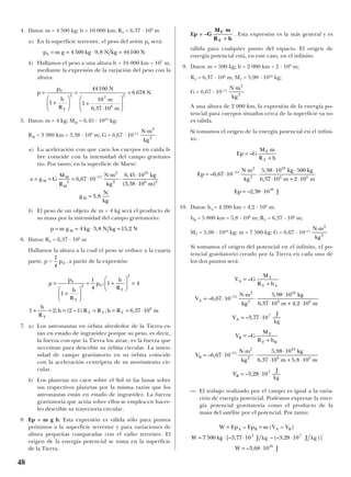 4. Datos: m = 4 500 kg; h = 10 000 km; RT = 6,37 · 106
m
a) En la superficie terrestre, el peso del avión p0 será:
b) Hallamos el peso a una altura h = 10 000 km = 107
m,
mediante la expresión de la variación del peso con la
altura:
5. Datos: m = 4 kg; MM = 6,45 · 1023
kg;
RM = 3 380 km = 3,38 · 106
m; G = 6,67 · 10–11
a) La aceleración con que caen los cuerpos en caída li-
bre coincide con la intensidad del campo gravitato-
rio. Por tanto, en la superficie de Marte:
b) El peso de un objeto de m = 4 kg será el producto de
su masa por la intensidad del campo gravitatorio:
6. Datos: RT = 6,37 · 106
m
Hallamos la altura a la cual el peso se reduce a la cuarta
parte, p = , a partir de la expresión:
7. a) Los astronautas en órbita alrededor de la Tierra es-
tán en estado de ingravidez porque su peso, es decir,
la fuerza con que la Tierra los atrae, es la fuerza que
necesitan para describir su órbita circular. La inten-
sidad de campo gravitatorio en su órbita coincide
con la aceleración centrípeta de su movimiento cir-
cular.
b) Los planetas no caen sobre el Sol ni las lunas sobre
sus respectivos planetas por la misma razón que los
astronautas están en estado de ingravidez. La fuerza
gravitatoria que actúa sobre ellos se emplea en hacer-
les describir su trayectoria circular.
8. Ep = m g h. Esta expresión es válida sólo para puntos
próximos a la superficie terrestre y para variaciones de
altura pequeñas comparadas con el radio terrestre. El
origen de la energía potencial se toma en la superficie
de la Tierra.
Ep = . Esta expresión es la más general y es
válida para cualquier punto del espacio. El origen de
energía potencial está, en este caso, en el infinito.
9. Datos: m = 500 kg; h = 2 000 km = 2 · 106
m;
RT = 6,37 · 106
m; MT = 5,98 · 1024
kg;
G = 6,67 · 10–11
A una altura de 2 000 km, la expresión de la energía po-
tencial para cuerpos situados cerca de la superficie ya no
es válida.
Si tomamos el origen de la energía potencial en el infini-
to:
10. Datos: hA = 4 200 km = 4,2 · 106
m;
hB = 5 800 km = 5,8 · 106
m; RT = 6,37 · 106
m;
MT = 5,98 · 1024
kg; m = 7 500 kg; G = 6,67 · 10–11
Si tomamos el origen del potencial en el infinito, el po-
tencial gravitatorio creado por la Tierra en cada uno de
los dos puntos será:
— El trabajo realizado por el campo es igual a la varia-
ción de energía potencial. Podemos expresar la ener-
gía potencial gravitatoria como el producto de la
masa del satélite por el potencial. Por tanto:
W Ep Ep m V V
W kg J Kg J Kg
W J
A B A B= =
= ⋅ ⋅ ⋅
= ⋅
– ( – )
[– , – (– , )]
– ,
7 500 3 77 10 3 28 10
3 68 10
7 7
10
V G
M
R h
V
N m
kg
kg
m m
V
J
Kg
V G
M
R h
V
N m
kg
kg
m m
A
T
T A
A
A
B
T
T B
B
=
+
= ⋅
⋅
⋅
⋅
⋅ + ⋅
= ⋅
=
+
= ⋅
⋅
⋅
⋅
⋅ + ⋅
–
– ,
,
, ,
– ,
–
– ,
,
, ,
–
–
6 67 10
5 98 10
6 37 10 4 2 10
3 77 10
6 67 10
5 98 10
6 37 10 5 8 10
11
2
2
24
6 6
7
11
2
2
24
6 6
VV
J
Kg
B = ⋅– ,3 28 107
N m
kg
⋅ 2
2
Ep G
M m
R h
Ep
N m
kg
kg kg
m m
Ep J
T
T
=
+
= ⋅
⋅
⋅
⋅ ⋅
⋅ + ⋅
= ⋅
−
–
– ,
,
,
– ,
6 67 10
5 98 10 500
6 37 10 2 10
2 38 10
11
2
2
24
6 6
10
N m
kg
⋅ 2
2
–G
M m
R h
T
T +
p
p
h
R
p
h
R
h
R
h R R h R m
T
T
T
T T T
=
+






= +





 =
+ = = = = = ⋅
0
2 0
2
6
1
1
4
1 4
1 2 2 1 6 37 10
;
; ( – ) ; ,
1
4
0p
p m g kg N kg NM= = ⋅ =4 3 8 15 2, ,
a g G
M
R
N m
kg
kg
m
g
N
kg
M
M
M
M
= = = ⋅
⋅
⋅
⋅
⋅
=
2
11
2
2
23
6 2
6 67 10
6 45 10
3 38 10
3 8
,
,
( , )
,
–
N m
kg
⋅ 2
2
p
p
h
R
N
m
m
N
T
=
+






=
+
⋅






=0
2
7
6
2
1
44100
1
10
6 37 10
6 678
,
p m g kg N kg N0 4 500 9 8 44100= = ⋅ =,
48
kg kg
kg
kg
 