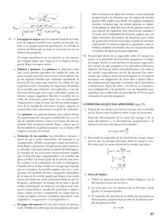 55. — Los agujeros negros son el resultado final de la evolu-
ción de algunas estrellas muy masivas en las que, de-
bido a su propia atracción gravitatoria, la estrella se
contrae de forma que su masa se concentra en un vo-
lumen muy pequeño.
El campo gravitatorio en su interior es tan intenso
que ningún objeto que caiga en él, ni siquiera la luz,
puede llegar a escapar nunca.
— Púlsares y quásares. Los púlsares se observan como
una corta emisión periódica de ondas de radio de
gran energía y período muy exacto. Son la última eta-
pa de algunas estrellas que explotan expulsando la
materia de las capas más externas. La visión de esta
explosión recibe el nombre de supernova. El núcleo
de la estrella, que sobrevive a la explosión, es un ob-
jeto muy denso que rota a gran velocidad y posee un
intenso campo magnético. Recibe el nombre de es-
trella de neutrones, pues éstos son sus principales
componentes. Cada vez que uno de los polos magné-
ticos de la estrella de neutrones, al girar, apunta en
nuestra dirección, observamos un pulso de radiación.
Los quásares son galaxias lejanas cuyo núcleo despi-
de repentinamente una gran cantidad de luz y/o on-
das de radiofrecuencia, como si se tratara de una ex-
plosión. Este fenómeno puede llegar a hacer que la
luminosidad de la galaxia aumente en un factor 100
respecto a lo que es normal.
— Evolución de las estrellas. Las estrellas se forman a
partir de gas y polvo interestelar. El material se va
compactando, debido a su propio campo gravitatorio,
hasta llegar a presiones y temperaturas suficientemen-
te elevadas como para iniciar la fusión del hidrógeno.
La energía de las reacciones termonucleares impide
que el material siga compactándose y la estrella em-
pieza a brillar. La mayor parte de la vida de una estre-
lla consiste en la combustión de todo su hidrógeno.
Cuando éste se acaba, al faltar la energía que impedía
que se contrajera, la estrella empieza otra vez a com-
pactarse. El resultado de esta compresión dependerá
de la masa de la estrella: puede que llegue a las condi-
ciones de fusión de otros elementos distintos del hi-
drógeno y prolongue un tiempo así su vida; o puede
acabar convirtiendo su núcleo en un objeto muy com-
pacto (enana blanca, estrella de neutrones o agujero
negro, según el caso) y expulsando sus capas más ex-
ternas al espacio exterior (nebulosa planetaria —sin
explosión— o supernova —con explosión—).
— El origen del universo. En los años veinte, el astróno-
mo E. Hubble descubrió que las otras galaxias que pue-
blan el universo se alejan de nosotros a una velocidad
proporcional a la distancia que las separa de nuestra
galaxia. Ello implica que desde otra galaxia cualquiera
también veríamos que las demás galaxias se alejan.
Toda galaxia se aleja del resto de las galaxias como en
una especie de explosión. Esta observación, sumada a
la teoría de la relatividad de Einstein, sugiere que, en
algún momento del pasado, las distancias entre todos
los puntos del universo eran nulas. A partir de esa situa-
ción inicial, el universo empezó a expandirse, como si
hubiera estallado una bomba. Por eso esta teoría recibe
el nombre del big bang, la gran explosión.
56. El principal efecto de la ingravidez sobre el cuerpo hu-
mano es la alteración de la presión sanguínea y su flujo.
La sangre tiende a concentrarse en las partes superiores
del cuerpo, lo que perjudica a los miembros inferiores.
Además, los huesos sufren descalcificación y los múscu-
los atrofia, especialmente los de las piernas. Los astro-
nautas que realizan estancias prolongadas en el espacio
necesitan una adaptación de entre diez y quince días a
las condiciones de ingravidez, mediante ejercicios diarios
y medicación. Antes de volver a la Tierra, se someten a
una readaptación a la gravedad, con un dispositivo que
reproduce las condiciones de gravedad de la Tierra, para
normalizar la presión sanguínea.
COMPRUEBA LO QUE HAS APRENDIDO (pág. 93)
1. El peso de un cuerpo es la fuerza con que éste es atraído
por la Tierra o por el planeta sobre el que se encuentre.
Depende directamente de la masa del cuerpo y de la
masa del planeta, y es inversamente proporcional a la
distancia al centro del planeta al cuadrado.
2. Para hallar la expresión de la velocidad de escape, impo-
nemos que su energía mecánica final sea igual a cero.
Por tanto, por la conservación de la energía mecánica:
3. Leyes de Kepler:
1. Todos los planetas describen órbitas elípticas con el
Sol situado en uno de sus focos.
2. La recta que une un planeta con el Sol barre áreas
iguales en tiempos iguales.
3. El cuadrado del período de la órbita de un planeta es
directamente proporcional al cubo de la distancia me-
dia del planeta al Sol:
T2
= C R3
1
2
0
1
2
2
2
2
m v G
M m
r
v G
M
r
v
G M
r
e
–
–
=
=
p m g m G
M
r
= = 2
T
G M
r
T
m
N m
kg
kg
s
Ober
Urano
Ober
Ober
. .
.
–
( , )
, ,
,
=
=
⋅ ⋅
⋅
⋅
⋅ ⋅
= ⋅
4
4 5 86 10
6 67 10 8 79 10
1 16 10
2
3
2 8 3
11
2
2
25
6
π
π
57
 