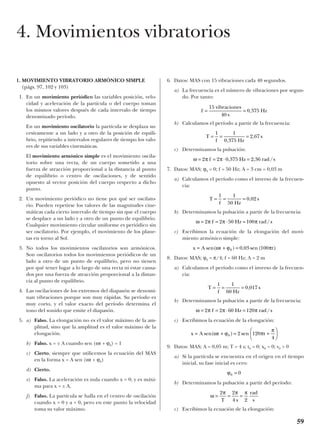 1. MOVIMIENTO VIBRATORIO ARMÓNICO SIMPLE
(págs. 97, 102 y 103)
1. En un movimiento periódico las variables posición, velo-
cidad y aceleración de la partícula o del cuerpo toman
los mismos valores después de cada intervalo de tiempo
denominado período.
En un movimiento oscilatorio la partícula se desplaza su-
cesivamente a un lado y a otro de la posición de equili-
brio, repitiendo a intervalos regulares de tiempo los valo-
res de sus variables cinemáticas.
El movimiento armónico simple es el movimiento oscila-
torio sobre una recta, de un cuerpo sometido a una
fuerza de atracción proporcional a la distancia al punto
de equilibrio o centro de oscilaciones, y de sentido
opuesto al vector posición del cuerpo respecto a dicho
punto.
2. Un movimiento periódico no tiene por qué ser oscilato-
rio. Pueden repetirse los valores de las magnitudes cine-
máticas cada cierto intervalo de tiempo sin que el cuerpo
se desplace a un lado y a otro de un punto de equilibrio.
Cualquier movimiento circular uniforme es periódico sin
ser oscilatorio. Por ejemplo, el movimiento de los plane-
tas en torno al Sol.
3. No todos los movimientos oscilatorios son armónicos.
Son oscilatorios todos los movimientos periódicos de un
lado a otro de un punto de equilibrio, pero no tienen
por qué tener lugar a lo largo de una recta ni estar causa-
dos por una fuerza de atracción proporcional a la distan-
cia al punto de equilibrio.
4. Las oscilaciones de los extremos del diapasón se denomi-
nan vibraciones porque son muy rápidas. Su período es
muy corto, y el valor exacto del período determina el
tono del sonido que emite el diapasón.
5. a) Falso. La elongación no es el valor máximo de la am-
plitud, sino que la amplitud es el valor máximo de la
elongación.
b) Falso. x = ± A cuando sen (ωt + ϕ0) = 1
c) Cierto, siempre que utilicemos la ecuación del MAS
en la forma x = A sen (ωt + ϕ0)
d) Cierto.
e) Falso. La aceleración es nula cuando x = 0, y es máxi-
ma para x = ± A.
f) Falso. La partícula se halla en el centro de oscilación
cuando x = 0 y a = 0, pero en este punto la velocidad
toma su valor máximo.
6. Datos: MAS con 15 vibraciones cada 40 segundos.
a) La frecuencia es el número de vibraciones por segun-
do. Por tanto:
b) Calculamos el período a partir de la frecuencia:
c) Determinamos la pulsación:
7. Datos: MAS; ϕ0 = 0; f = 50 Hz; A = 3 cm = 0,03 m
a) Calculamos el período como el inverso de la frecuen-
cia:
b) Determinamos la pulsación a partir de la frecuencia:
c) Escribimos la ecuación de la elongación del movi-
miento armónico simple:
8. Datos: MAS; ϕ0 = π/4; f = 60 Hz; A = 2 m
a) Calculamos el período como el inverso de la frecuen-
cia:
b) Determinamos la pulsación a partir de la frecuencia:
c) Escribimos la ecuación de la elongación:
9. Datos: MAS; A = 0,05 m; T = 4 s; t0 = 0; x0 = 0; v0 > 0
a) Si la partícula se encuentra en el origen en el tiempo
inicial, su fase inicial es cero:
b) Determinamos la pulsación a partir del período:
c) Escribimos la ecuación de la elongación:
ω
π π π
= = =
2 2
4 2T s
rad
s
ϕ0 0=
x A t t= + = +





sen( ) senω ϕ π
π
0 2 120
4
ω π π π= = ⋅ =2 2 60 120f Hz rad s/
T
f Hz
s= = =
1 1
60
0 017,
x A t t= + =sen( ) , sen ( )ω ϕ π0 0 03 100
ω π π π= = ⋅ =2 2 50 100f Hz rad s/
T
f Hz
s= = =
1 1
50
0 02,
ω π π= = ⋅ =2 2 0 375 2 36f Hz rad s, , /
T
f Hz
s= = =
1 1
0 375
2 67
,
,
f
vibraciones
s
Hz= =
15
40
0 375,
59
4. Movimientos vibratorios
 