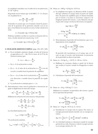 La amplitud coincidirá con el radio de la circunferencia,
A = R = 0,20 m.
El período será el mismo que el del MCU, T = 2 s. Enton-
ces, la pulsación es:
Teniendo en cuenta que en el instante inicial la proyec-
ción de la posición de la partícula coincide con el ori-
gen, si escribimos la ecuación en seno, la fase inicial será
nula:
Podemos también escribir la ecuación en función del co-
seno, y la fase inicial será entonces ϕ0 = π/2:
2. OSCILADOR ARMÓNICO SIMPLE (págs. 105, 107 y 109)
18. a) En el oscilador armónico simple, el valor de la fuerza
recuperadora es F = –Kx. Por lo tanto, de la 2ª ley de
Newton tenemos que:
F = m a = –Kx; a = x
— En x = 0, la aceleración es nula.
— En x = A, el valor de la aceleración es A con di-
rección y sentido hacia la posición de equilibrio.
— En x = –A, el valor de la aceleración es A también
con dirección y sentido hacia la posición de equili-
brio.
b) La aceleración es máxima para x = ± A.
19. Determinamos cómo varía la pulsación o frecuencia an-
gular si duplicamos la masa del cuerpo:
Hallamos la variación de la frecuencia y del período:
La velocidad máxima será:
Y la aceleración máxima:
20. Datos: m = 200 g = 0,2 kg; K = 25 N/m
a) La amplitud será igual a la distancia desde el punto
del que soltamos el cuerpo hasta el punto de equili-
brio. El punto de equilibrio para el sistema formado
por el resorte y la masa se encuentra, respecto a la
longitud natural del resorte, a una distancia tal que
el peso del cuerpo y la fuerza del resorte son iguales:
b) Determinamos el período del movimiento, que es in-
dependiente de la amplitud:
El período del movimiento es el mismo que en el
caso en que el resorte está horizontal. La presencia
de la gravedad no altera el período.
21. Datos: m = 2,0 kg; Fmax = 8,0 N; A = 20 cm = 0,2 m
a) Hallamos la constante elástica a partir de la fuerza
que realiza el resorte cuando la elongación es máxi-
ma:
b) Calculamos el período del movimiento:
22. Datos: m = 50 g = 0,05 kg; T = 1,5 s
Hallamos la constante recuperadora del resorte a partir
de la expresión del período:
23. Datos: m = 2 kg; K = 65 N/m; A = 0,3 m
a) Inicialmente el cuerpo está en reposo. Por tanto, su
energía potencial inicial coincide con su energía me-
cánica:
b) La velocidad máxima se alcanzará cuando la energía
potencial sea nula. Entonces, toda la energía mecáni-
ca es energía cinética, Ec = E:
Ep E K A
N
m
m J= = = ⋅ ⋅( ) =
1
2
1
2
65 0 3 2 9252 2
, ,
T
m
K
T
m
K
K
m
T
K
kg
s
N
m
= = =
= =
2 4 4
4
0 05
1 5
0 88
2 2 2
2
2
2
π π π
π
; ;
,
( , )
,
T
m
K
kg
N
m
s= = =2 2
2
40
1 4π π ,
K
F
A
N
m
N
m
max
= = =
8 0
0 2
40
,
,
T
m
K
T
kg
N
m
s= = =2 2
0 2
25
0 56π π;
,
,
x
kg
N
kg
N
m
m A m=
⋅
= =
0 2 9 8
25
0 08 0 08
, ,
, ; ,
mg Kx x
m g
K
= =;
a A A A amax max= ± = ±





 = ± =ω ω ω2
0
2
0
2
0
1
2
1
2
1
2
v A A vmax max= ± = ± =ω
ω0
0
2
1
2
f f
T T
= = ⋅ =
= = =
ω
π
ω
π
π
ω
π
ω
2 2
1
2
1
2
2 2
2 2
0
0
0
0
ω ω ω ω
ω
0
2
0
2
0
0
2 0
2
1
2 2
= = = = =
K
m
K
m
K
m
; ;
K
m
–
K
m
–
K
m
x A t t= + = +





cos( ) , cosω ϕ π
π
0 0 2
2
x A t t= + =sen( ) , sen ( )ω ϕ π0 0 2
ω
π π
π= = =
2 2
2T s
rad
s
61
 