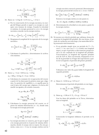 24. Datos: m = 1,5 kg; K = 1,5 N/m; vmax = ±3 m/s
a) Por la conservación de la energía mecánica, la ener-
gía del bloque parado es igual a su energía en cual-
quier otro instante de tiempo. Cuando la velocidad
es máxima, la energía potencial es cero y la energía
mecánica coincide con la energía cinética.
b) Despejamos la amplitud de la expresión de la energía
mecánica:
c) Calculamos la pulsación y determinamos la acelera-
ción máxima:
25. Datos: x1 = 5 cm = 0,05 m; m1 = 1,0 kg;
m2 = 500 g = 0,5 kg; A = 3 cm = 0,03 m
a) Calculamos la constante de recuperación del resorte
a partir de los datos para la primera masa que colga-
mos. La posición de equilibrio x1 es aquélla para la
cual el peso del cuerpo que colgamos y la fuerza del
muelle son iguales y de sentido contrario:
b) Calculamos la energía potencial del resorte en el
punto de máxima deformación (x = A), donde toda
la energía será energía potencial:
c) La energía mecánica se conserva, por lo que es igual
a la energía potencial en el punto de máxima defor-
mación, donde el cuerpo está en reposo. En otra po-
sición, como en x = 2 cm, la energía cinética será la
energía mecánica menos la potencial. Determinamos
la energía potencial del resorte en x = 2 cm = 0,02 m:
Entonces, la energía cinética en este punto es:
d) Determinamos la velocidad en este punto a partir de
la energía cinética:
26. Si tenemos un reloj de péndulo que adelanta, hemos de
aumentar la longitud del péndulo. De esta forma, el pe-
ríodo de oscilación será más largo y las manecillas del re-
loj avanzarán más lentamente.
— Si un péndulo simple tiene un período de T = 2 s
con L = 1 m, otro con T = 5 s tendrá una longitud
mayor, ya que el período es directamente proporcio-
nal a la raíz cuadrada de la longitud del péndulo.
Concretamente, la longitud del segundo péndulo
será de 6,25 m. Para encontrarla, despejamos el va-
lor de la gravedad en el lugar del experimento a par-
tir de la longitud y el período del primer péndulo:
Utilizamos este valor de g para hallar la longitud del
segundo péndulo:
27. a) Datos: L = 0,556 m; g = 9,75 m/s2
Determinamos el período del péndulo en este lugar:
b) Datos: gL = 1,96 m/s2
; TT = 2 s; gT = 9,8 m/s2
Con los datos del péndulo en la Tierra, determina-
mos su longitud:
Conociendo la longitud, hallamos el período en la
Luna:
T
L
g
T
m
m
s
sL
L
L= = =2 2
0 99
1 96
4 47
2
π π;
,
,
,
T
L
g
L
g T
L
m
s
s
m
T
T
T T
= =
=
⋅( )
=
2
4
9 8 2
4
0 99
2
2
2
2
2
π
π
π
;
,
,
T
L
g
T
m
m
s
s= = =2 2
0 556
9 75
1 5
2
π π;
,
,
,
L
g T
L m= =
2
2
4
6 25
π
; ,
T
L
g
g
L
T
g
m
s
= = =2 4 9 872
2 2
π π; ; ,
Ec m v v
Ec
m
v
J
kg
m
s
= = =
⋅
=
1
2
2 2 0 049
0 5
0 4432
; ;
,
,
,
Ec E Ep Ec J J J= = =– ; , – , ,0 088 0 039 0 049
Ep K x Ep
N
m
m J= = ⋅ ⋅( ) =
1
2
1
2
196 0 02 0 0392 2
; , ,
E
N
m
m J= ⋅ ⋅( ) =
1
2
196 0 03 0 088
2
, ,
Ep E K A= =
1
2
2
K
kg
N
kg
m
N
m
=
⋅
=
1 9 8
0 05
196
,
,
m g Kx K
m g
x
1 1
1
1
= =; ;
a A a
rad
s
m
m
s
max max= ± = ±





 ⋅ = ±ω2
2
2
1 3 3;
ω = = =
K
m
N
m
kg
rad
s
1 5
1 5
1
,
,
E K A A
E
K
A
J
N
m
m= = =
⋅
=
1
2
2 2 6 75
1 5
32
; ;
,
,
E Ec m v kg
m
s
Jmax max= = = ⋅ ⋅ ±





 =
1
2
1
2
1 5 3 6 752
2
, ,
E Ec m v v
E
m
v
J
kg
m
s
= = = ±
= ±
⋅
= ±
1
2
2
2 2 925
2
1 7
2
;
,
,
62
 