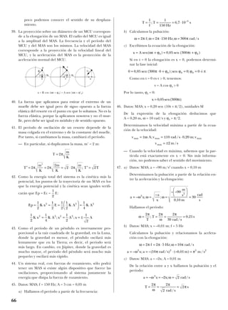 poco podemos conocer el sentido de su desplaza-
miento.
39. La proyección sobre un diámetro de un MCU correspon-
de a la elongación de un MAS. El radio del MCU es igual
a la amplitud del MAS. La frecuencia y el período del
MCU y del MAS son los mismos. La velocidad del MAS
corresponde a la proyección de la velocidad lineal del
MCU, y la aceleración del MAS es la proyección de la
aceleración normal del MCU.
40. La fuerza que aplicamos para estirar el extremo de un
muelle debe ser igual pero de signo opuesto a la fuerza
elástica del resorte en el punto en que lo soltamos. No es la
fuerza elástica, porque la aplicamos nosotros y no el mue-
lle, pero debe ser igual en módulo y de sentido opuesto.
41. El período de oscilación de un resorte depende de la
masa colgada en el extremo y de la constante del muelle.
Por tanto, si cambiamos la masa, cambiará el período.
— En particular, si duplicamos la masa, m’ = 2 m:
42. Como la energía total del sistema es la cinética más la
potencial, los puntos de la trayectoria de un MAS en los
que la energía potencial y la cinética sean iguales verifi-
carán que Ep = Ec = E:
43. Como el período de un péndulo es inversamente pro-
porcional a la raíz cuadrada de la gravedad, en la Luna,
donde la gravedad es menor, el péndulo oscilará más
lentamente que en la Tierra; es decir, el período será
más largo. En cambio, en Júpiter, donde la gravedad es
mucho mayor, el período del péndulo será mucho más
pequeño y oscilará más rápido.
44. Un sistema real, con fuerzas de rozamiento, sólo podrá
tener un MAS si existe algún dispositivo que fuerce las
oscilaciones, proporcionando al sistema justamente la
energía que disipa la fuerza de rozamiento.
45. Datos: MAS; f = 150 Hz; A = 5 cm = 0,05 m
a) Hallamos el período a partir de la frecuencia:
b) Calculamos la pulsación:
c) Escribimos la ecuación de la elongación:
Si en t = 0 la elongación es x = 0, podemos determi-
nar la fase inicial:
ó π
Como en t = 0 es v > 0, tenemos:
v = A cos ϕ0 > 0
Por lo tanto, ϕ0 = 0:
46. Datos: MAS; x = 0,20 sen (10t + π/2), unidades SI
De la expresión de la elongación deducimos que
A = 0,20 m, ω = 10 rad/s y ϕ0 = π/2.
Determinamos la velocidad máxima a partir de la ecua-
ción de la velocidad:
— Cuando la velocidad es máxima, sabemos que la par-
tícula está exactamente en x = 0. Sin más informa-
ción, no podemos saber el sentido del movimiento.
47. a) Datos: MAS; a = –90 m/s2
cuando x = 0,10 m
Determinamos la pulsación a partir de la relación en-
tre la aceleración y la elongación:
Hallamos el período:
b) Datos: MAS; x = –0,01 m; f = 5 Hz
Calculamos la pulsación y relacionamos la acelera-
ción con la elongación:
c) Datos: MAS; a = –2x; A = 0,01 m
De la relación entre a y x hallamos la pulsación y el
período:
T
rad s
s= = =
2 2
2
2
π
ω
π
π
/
a x x rad s= = =– – ; /ω ω2
2 2
a x a rad s m m s= = ⋅ =– ; –( / ) (– , ) /ω π π2 2 2 2
10 0 01
ω π π ω π= = ⋅ =2 2 5 10f Hz rad s; /
ω
π π
ω
π
= = = =
2 2 2
30
0 21
T
T
rad s
s;
/
,
a x
a
x
m
s
m
rad
s
= = =






=– ;
–
;
– –
,
ω ω ω2
2
90
0 10
30
v A v rad s m v
v m s
max max max
max
= ± = ± ⋅
= ±
ω ; / , ;
/
10 0 20
2
x t= 0 05 300, sen( )π
0 0 05 300 0 0 00 0 0= ⋅ + = =, sen ( );sen ;π ϕ ϕ ϕ
x A t t= + = +sen( ) , sen ( )ω ϕ π ϕ0 00 05 300
ω π ω π ω π= = ⋅ =2 2 150 300f Hz rad s; ; /
T
f
T
Hz
s= = = ⋅
1 1
150
6 7 10 3
; , –
1
2
1
4
1
2
1
2
2 2 2 2
K x K A x A x A= = = ±; ;
Ep K x E K A K A= = =





 =
1
2
1
2
1
2
1
2
1
4
2 2 2
1
2
′ =
′
= = ⋅ ′ =T
m
K
m
K
m
K
T T2 2
2
2 2 2π π π ;
T
m
K
= 2π
66
P v
an
avx
R
ωt + ϕ0
x = R cos (ωt + ϕ0) = A sen (ωt + ϕ’0)
ωt + ϕ0
 