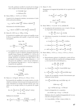 Con ello, podemos escribir la ecuación de la elonga-
ción, excepto la fase inicial, que supondremos nula:
48. Datos: MAS; a = –16 π2
x; A = 0,04 m
A partir de la elongación máxima, encontramos el valor
de la aceleración máxima:
Calculamos la velocidad máxima:
49. Datos: K = 20 N/m; m = 300 g = 0,3 kg
La posición de equilibrio del cuerpo será aquélla en que
la fuerza recuperadora del muelle y el peso del cuerpo
sean iguales:
a) La amplitud de las oscilaciones será la distancia des-
de el punto en que lo soltamos (longitud natural del
muelle) hasta el punto de equilibrio, A = 0,15 m. Es
decir, la amplitud coincidirá con el alargamiento del
muelle. Entonces, la posición más baja estará a –2A
de donde lo hemos soltado, a una distancia x = –A
del punto de equilibrio y centro de las oscilaciones.
Así, la posición más baja será x = –0,15 m respecto a
la posición de equilibrio.
b) Determinamos el período del movimiento:
50. Datos: m = 1,8 kg; K = 20 N/m; A = 30 cm = 0,3 m
En la posición de equilibrio, la energía cinética y la velo-
cidad son máximas, mientras que la energía potencial es
nula. Calculamos la energía total del sistema, que coin-
cidirá con la energía cinética en la posición de equili-
brio:
Hallamos la velocidad:
51. Datos: T = 10 s
Despejamos la longitud del péndulo de la expresión del
período:
52. Datos: MAS; x = 4 cos (πt + π/4), unidades SI
a) La pulsación del movimiento es ω = π rad/s. Por tan-
to, el período y la frecuencia serán:
b) Calculamos la posición, la velocidad y la aceleración
para t = 1 s:
53. Datos: MAS; t1 = 0,75 s, x1 = 2 m; t2 = 3,75 s; v2 = 0 m/s;
T = 6 s
a) Determinamos primero la pulsación a partir del pe-
ríodo, para escribir la ecuación de la elongación para
t1 y la ecuación de la velocidad para t2:
A partir de la segunda ecuación determinamos par-
cialmente la fase inicial:
rad o rad
Como la elongación en t1 es positiva:
sen (0,25π + ϕ0) > 0 y ϕ0 = –1,75π rad
Hallamos ahora la amplitud despejándola de la ecua-
ción de la elongación para t1:
A = 2 m
2 0 25 1 75 1 5= = =A A Asen ( , – , ) sen (– , )π π π
ϕ π0 1 75= – ,ϕ π0 0 75= – ,
1 25
2
0, π ϕ
π
+ = ±
0
3
1 25 1 25 00 0= + + =A
π
π ϕ π ϕcos( , );cos( , )
v A t A2 2 0 0
3 3
0
3
1 25= +





 = +
π π
ϕ
π
π ϕcos ; cos( , )
x A t A1 1 0 0
3
2 0 25= +





 = +sen ; sen ( , )
π
ϕ π ϕ
ω
π π π
= = =
2 2
6 3T s
rad
s
a s
m
s
= ⋅ +





 = =– cos – cos ,4 1
4
4
5
4
27 92 2
2
π π
π
π
π
v s
m
s
= ⋅ +





 = =– sen – sen ,4 1
4
4
5
4
8 89π π
π
π
π
x s m= ⋅ +





 = =4 1
4
4
5
4
2 83cos cos – ,π
π π
T s f
T
Hz= = = = =
2 2
2
1
0 5
π
ω
π
π
; ,
L
s
m
s m=
⋅
=
( ) ,
,
10 9 8
4
24 8
2
2
2
π
T
L
g
T
L
g
L
T g
= = =2 4
4
2 2
2
2
π π
π
; ;
Ec m v v
Ec
m
v
J
kg
v
m
s
= = ± = ±
⋅
= ±
1
2
2 2 0 9
1 8
1 02
; ;
,
,
; ,
Ec E J= = 0 9,
Ec E K A E
N
m
m J= = = ⋅ ⋅ =
1
2
1
2
20 0 3 0 92 2
; ( , ) ,
T
m
K
T
kg
N m
s
=
= =
2
2
0 3
20
0 77
π
π
,
/
,
m g Kx
x
m g
K
x
kg
N
kg
N
m
m
=
= =
⋅
=
–
– ; –
, ,
– ,
0 3 9 8
20
0 15
v A A
m
s
m
s
max = ± = ± = ± ⋅ = ±ω π π π16 4 0 04 0 162
2
, ,
a A
rad
s
m
m
s
max = ± = ± ⋅ = ±ω π π2 2
2
2
2
2
16 0 04 0 64, ,
x t= 0 01 2, sen( )
x A t= +sen( )ω ϕ0
67
 