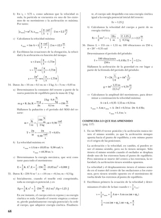 b) En t2 = 3,75 s, como sabemos que la velocidad es
nula, la partícula se encuentra en uno de los extre-
mos de su movimiento y la aceleración es máxima.
Por tanto:
c) Calculamos la velocidad máxima:
d) Escribimos las ecuaciones de la elongación, la veloci-
dad y la aceleración en función del tiempo:
54. Datos: ∆x = 10 cm = 0,1 m; m = 2 kg; A = 3 cm = 0,03 m
a) Determinamos la constante del resorte a partir de la
nueva posición de equilibrio para la masa de 2 kg:
Hallamos la pulsación y el período del MAS del re-
sorte:
b) La velocidad máxima es:
c) Determinamos la energía mecánica, que será cons-
tante para todo el movimiento:
55. Datos: K = 250 N·m–1
; x = –10 cm = –0,1m; m = 0,5 kg
a) Inicialmente, cuando el muelle está comprimido,
toda su energía es potencial, y es:
En ese instante, el cuerpo está en reposo y su energía
cinética es nula. Cuando el resorte empieza a estirar-
se, pierde paulatinamente energía potencial y la cede
al cuerpo, que adquiere energía cinética. Finalmen-
te, el cuerpo sale despedido con una energía cinética
igual a la energía potencial inicial del resorte:
Ec = 1,25 J
b) Calculamos la velocidad del cuerpo a partir de su
energía cinética:
56. Datos: L = 155 cm = 1,55 m; 100 vibraciones en 250 s;
α = 20° = 0,35 rad
Determinamos el período del péndulo:
Hallamos la aceleración de la gravedad en ese lugar a
partir de la fórmula del período del péndulo:
— Calculamos la amplitud del movimiento, para deter-
minar a continuación la velocidad máxima:
COMPRUEBA LO QUE HAS APRENDIDO
(pág. 117)
1. En un MAS el vector posición y la aceleración nunca tie-
nen el mismo sentido, ya que la aceleración siempre
apunta hacia el punto de equilibrio, y este mismo punto
es el origen de las posiciones.
La aceleración y la velocidad, en cambio, sí pueden te-
ner el mismo sentido, pero no lo tienen siempre. Sólo
tienen el mismo sentido cuando el oscilador se desplaza
desde uno de los extremos hasta el punto de equilibrio.
Pero mientras se mueve del centro a los extremos, la ve-
locidad y la aceleración tienen sentidos opuestos.
La velocidad y el desplazamiento tienen el mismo senti-
do en el tramo del centro de las oscilaciones a los extre-
mos, pero tienen sentido opuesto en el movimiento de
vuelta desde los extremos al punto de equilibrio.
2. Escribimos primero la ecuación de la velocidad y deter-
minamos el valor de la fase cuando v = vmax:
1
2 3
0 0= + + =cos( );ω ϕ ω ϕ
π
t t
v v A A tmax= = = +
1
2
1
2
0ω ω ω ϕcos( )
1
2
v m smax = 1 4, /
v A v A f m Hzmax max= = ⋅ = ⋅ ⋅ω π π; , , ;2 0 54 2 0 4
A L m m= = ⋅ =α 0 35 1 55 0 54, , ,
g
m
s
m
s
= =4
1 55
2 5
9 792
2 2
π
,
( , )
,
T
L
g
g
L
T
= =2 4 2
2
π π;
f
vibraciones
s
Hz T
f
s= = = =
100
250
0 4
1
2 5, ; ,
Ec mv v
Ec
m
J
kg
v
m
s
= = =
⋅
=
1
2
2 2 1 25
0 5
2 22
;
,
,
; ,
Ep K x
N
m
m Ep J= = ⋅ ⋅ =
1
2
1
2
250 0 1 1 252 2
( , ) ; ,
E K A E
N
m
m J= = ⋅ ⋅ =
1
2
1
2
196 0 03 0 0882 2
; ( , ) ,
v A m rad s
v m s
max
max
= ± = ± ⋅
= ±
ω 0 03 9 90
0 30
, , /
, /
T
rad
s
T s= = =
2 2
9 90
0 63
π
ω
π
,
; ,
ω ω= = =
K
m
N
m
kg
rad
s
196
2
9 90; ,
m g K x K
m g
x
kg
N
kg
m
N
m
= = =
⋅
=∆
∆
;
,
,
2 9 8
0 1
196
a t=





– sen – ,
2
9 3
1 75
2
π π
π
v t=






2
3 3
1 75
π π
πcos – ,
x t=





2
3
1 75sen – ,
π
π
v A
rad
s
m
m
s
max = ± = ±





 ⋅ = ±ω
π
3
2 2 1,
a A a
rad
s
m
m
s
max max= =





 ⋅ =ω
π2
2
2
3
2 2 2; ,
68
 