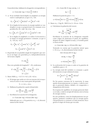 Conocida la fase, hallamos la elongación correspondiente:
3. a) Si un oscilador lineal duplica su amplitud, su energía
total se cuadruplicará, ya que si A1 = 2A:
b) Si se duplica la frecuencia, la energía también se cua-
druplica, ya que es proporcional a la constante recu-
peradora K, y K = mω2
. Así, si ω1 = 2ω:
c) Si se duplica la amplitud y se reduce la frecuencia a
la mitad, la energía permanece constante, ya que si
A1 = 2A y ω1 = ω/2:
4. El período de un péndulo simple de longitud L que osci-
la en un lugar con gravedad g es, independientemente
de la masa colgada:
Para otro péndulo de longitud L’ = 2L, tendremos:
5. Datos: MAS; x0 = –A; T/4 = 0,1 s; 2A = 0,2 m
a) El tiempo que tarda en ir de un extremo de la trayec-
toria al centro es una cuarta parte del período:
T = 4 · 0,1 s = 0,4 s
b) Hallamos la pulsación a partir del período:
c) Escribimos la ecuación de la elongación:
Sabiendo que en t = 0 la posición es x0 = –A, determi-
namos la fase inicial:
Hallamos la posición para t = 1 s:
6. Datos: m1 = 5 kg; K = 500 N/m; A = 10 cm = 0,1m
a) Calculamos la pulsación del resorte:
Escribimos la ecuación de la elongación tomando
como origen de posiciones el punto de equilibrio,
después de haber colgado la masa, y el sentido positi-
vo hacia arriba:
Teniendo en cuenta que la posición inicial (para
t = 0) es x0 = –A, determinamos la fase inicial:
b) La aceleración de la masa es nula en la posición de
equilibrio, para x = 0.
c) La energía total del oscilador es constante a partir
del momento en que soltamos la masa:
En los puntos extremos de la trayectoria, la masa
queda momentáneamente en reposo, y toda la ener-
gía es potencial elástica, debida a la compresión o
alargamiento del resorte.
En el punto de equilibrio, la energía potencial elásti-
ca es nula, y toda la energía del sistema está en forma
de energía cinética.
En este problema, como los desplazamientos son pe-
queños, podemos considerar que la energía poten-
cial gravitatoria es constante en todo momento. Esco-
gemos el origen de forma que sea nula.
E K A
N
m
m
E J
= = ⋅ ⋅
=
1
2
1
2
500 0 1
2 5
2 2
( , )
,
x t= +





0 1 10
3
2
, sen
π
sen – ;ϕ ϕ
π
0 01
3
2
= =
– , , sen ( )0 1 0 1 10 0 0= ⋅ + ϕ
x A t x t= + = +sen ( ); , sen ( )ω ϕ ϕ0 00 1 10
ω = = =
K
m
N
m
kg
rad
s
500
5
10
x s m= ⋅





 =





 =0 1 5 1
2
0 1
9
2
0 1, sen – , sen ,π
π π
ϕ
π
0
2
= –
– sen ( );sen –A A= ⋅ + =5 0 10 0π ϕ ϕ
x A t t= + = +sen ( ) , sen ( )ω ϕ π ϕ0 00 1 5
ω
π
ω
π
π= = =
2 2
0 4
5
T s
rad
s
;
,
′ =T T2
′ =
′
= = =T
L
g
L
g
L
g
T2 2
2
2 2 2π π π
T
L
g
= 2π
E m A K A E1
2 2 21
2
1
2
= = =ω
E K A m A m A1 1 1
2
1
2
1
2
2
21
2
1
2
1
2 4
4= = = ⋅ω
ω
E K A m A m A E1 1
2
1
2 2 2 21
2
1
2
4
1
2
4= = = ⋅ =ω ω
E K A K A K A E1 1
2 2 21
2
1
2
2 4
1
2
4= = = ⋅ =( )
x A t A A= + = =sen ( ) sen ,ω ϕ
π
0
3
0 86
69
 
