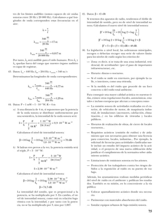 tro de los límites audibles (somos capaces de oír ondas
sonoras entre 20 Hz y 20 000 Hz). Calculamos a qué lon-
gitudes de onda corresponden estas frecuencias en el
aire:
Por tanto, λ2 será audible para el oído humano. Pero λ1 y
λ3 quedan fuera del rango que nuestro órgano auditivo
es capaz de registrar.
43. Datos: fLa = 440 Hz; fDo = 264 Hz; vsonido = 340 m/s
Determinamos las longitudes de onda correspondientes:
44. Datos: P = 1 mW = 1 · 10-–3
W; R = 4 m
a) A una distancia de 4 m, si suponemos que la potencia
de la onda sonora se distribuye uniformemente por
una semiesfera, la intensidad de la onda sonora será:
Calculamos el nivel de intensidad sonora:
b) Si ladran tres perros a la vez, la potencia emitida será
el triple, P = 3 · 10–3
W:
Calculamos el nivel de intensidad sonora:
La intensidad del sonido, que es proporcional a la
potencia, se ha multiplicado por 3. En cambio, el ni-
vel de intensidad sonora, como está en relación loga-
rítmica con la intensidad, y por tanto con la poten-
cia, no se ha multiplicado por 3, sino por 1,067.
45. Datos: β = 45 dB
Si tenemos dos aparatos de radio, tendremos el doble de
intensidad de sonido, pero no de nivel de intensidad so-
nora. Calculamos el nuevo nivel de intensidad sonora:
46. La legislación a nivel local, las ordenanzas minicipales,
recogen o deberían recoger una serie de valores límite
para los niveles de ruido según los criterios de:
— Zona: es decir, si se trata de una zona industrial, resi-
dencial, de servidumbre (por el paso de importantes
infraestructuras), etc.
— Horario: diurno o nocturno.
— Si el ruido se mide en exteriores, por ejemplo la ca-
lle, o interiores, como una vivienda.
— Si la medida es del ruido que procede de un foco
concreto o del ruido total ambiente.
Para conseguir una mayor calidad acústica en nuestras vi-
das, existen otras regulaciones locales, autonómicas, esta-
tales e incluso europeas que afectan a conceptos como:
— La emisión sonora de actividades realizadas en el ex-
terior, de vehículos de motor, de maquinaria indus-
trial, de instalaciones (ascensores, calefacción, clima-
tización...) en los edificios de viviendas y locales
públicos.
— Horarios de realización de obras, de cierre de locales
nocturnos...
— Requisitos acústicos (emisión de ruidos) y de aisla-
miento que son necesarios para obtener una licencia
para comercios, locales, industrias... Por ejemplo, la
solicitud de licencias para actividades clasificadas sue-
le incluir un estudio del impacto acústico de la acti-
vidad, o el proyecto de una nueva edificación debe
justificar el cumplimiento de la normativa sobre aisla-
miento acústico.
— Limitaciones de emisiones sonoras en los aviones.
— Protección de los trabajadores contra los riesgos de-
bidos a la exposición al ruido en su puesto de tra-
bajo.
Además, los ayuntamientos realizan medidas periódicas
del nivel de ruido en el ambiente y publican los resulta-
dos. También es su misión, en lo concerniente a la vía
pública:
— Colocar apantallamiento acústico donde sea necesa-
rio.
— Pavimentar con materiales absorbentes del ruido.
— Instalar equipos urbanos de baja emisión sonora.
′ = = +






′ = + = +
′ = + = + =
β
β β
β β
10
2
10 2
10 2 10 10 2
3 3 45 48
0 0
0
log log log
log log log
( )
I
I
I
I
I
I
dB dB
β = 74 7, dB
β = =
⋅ ⋅
⋅ ⋅
− −
− −
10 10
2 98 10
1 0 100
5 2
12 2
log log
,
,
I
I
W m
W m
I W m= ⋅ ⋅− −
2 98 10 5 2
,
I
P
S
P
R
W
m
= = =
⋅ −
1
2
4
3 10
2 42
3
2
π π( )
β = =
⋅ ⋅
⋅ ⋅
=
− −
− −
10 10
9 9 10
1 0 10
70
0
6 2
12 2
log log
,
,
I
I
W m
W m
dB
I
P
S
P
R
W
m
W m= = =
⋅
= ⋅ ⋅
−
− −
1
2
4
1 10
2 4
9 9 10
2
3
2
6 2
π π( )
,
λDo
m
s
Hz
m= = =
v
f
sonido
Do
340
264
1 29,
λLa
m
s
Hz
m= = =
v
f
sonido
La
340
440
0 77,
λmin
m
s
Hz
m= =
340
20 000
0 017,
λmax
m
s
Hz
m= =
340
20
17
λ =
v
f
75
 