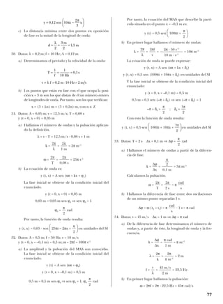 c) La distancia mínima entre dos puntos en oposición
de fase es la mitad de la longitud de onda:
50. Datos: λ = 0,2 m; f = 10 Hz; A = 0,12 m
a) Determinamos el período y la velocidad de la onda:
b) Los puntos que están en fase con el que ocupa la posi-
ción x = 3 m son los que distan de él un número entero
de longitudes de onda. Por tanto, son los que verifican:
x = (3 + λn) m = (3 + 0,2n) m, con n ∈ Z
51. Datos: A = 0,05 m; v = 12,5 m/s; T = 0,08 s
y (t = 0, x = 0) = 0,05 m
a) Hallamos el número de ondas y la pulsación aplican-
do la definición.
λ = v · T = 12,5 m/s · 0,08 s = 1 m
k = = = 2π m–1
ω = = = 25π s–1
b) La ecuación de onda es:
y (t, x) = A sen (ωt – kx + ϕo)
La fase inicial se obtiene de la condición inicial del
enunciado.
y (t = 0, x = 0) = 0,05 m
0,05 m = 0,05 m sen ϕ0 ⇒ sen ϕ0 = 1
ϕ0 = rad
Por tanto, la función de onda resulta:
y (t, x) = 0,05 · sen 25πt – 2πx + en unidades del SI
52. Datos: A = 0,5 m; f = 50 Hz; v = 10 m/s
y (t = 0, x = –0,1 m) = 0,5 m; ω = 2πf = 100π s–1
a) La amplitud y la pulsación del MAS son conocidas.
La fase inicial se obtiene de la condición inicial del
enunciado.
y (t) = A sen (ωt + ϕ0)
y (t = 0, x = –0,1 m) = 0,5 m
0,5 m = 0,5 m sen ϕ0 ⇒ sen ϕ0 = 1; ϕ0 rad
Por tanto, la ecuación del MAS que describe la partí-
cula situada en el punto x = –0,1 m es:
y (t) = 0,5 sen 100πt +
b) En primer lugar hallamos el número de ondas:
k = = = = 10π m–1
La ecuación de onda se puede expresar:
y (t, x) = A sen (ωt + kx + δ0)
y (t, x) = 0,5 sen (100πt + 10πx + δ0) en unidades del SI
Y la fase inicial se obtiene de la condición inicial del
enunciado:
y (t = 0, x = –0,1 m) = 0,5 m
0,5 m = 0,5 sen (–π + δ0) ⇒ sen (–π + δ0) = 1
–π + δ0 = ; δ0 =
Con esto la función de onda resulta:
y (t, x) = 0,5 sen 100πt + 10πx + en unidades del SI
53. Datos: T = 2 s ∆x = 0,1 m ⇒ ∆ϕ = rad
a) Hallamos el número de ondas a partir de la diferen-
cia de fase.
k = = = 5π m–1
Calculamos la pulsación.
ω = = = π
b) Hallamos la diferencia de fase entre dos oscilaciones
de un mismo punto separadas 1 s.
∆ϕ = ω (t2 – t1) = π · 1 s = π rad
54. Datos: v = 45 m/s ∆x = 1 m ⇒ ∆ϕ = π rad
a) De la diferencia de fase determinamos el número de
ondas y, a partir de éste, la longitud de onda y la fre-
cuencia.
k = = = π m–1
λ = = = 2 m
f = = = 22,5 Hz
b) En primer lugar hallamos la pulsación:
ω = 2πf = 2π · 22,5 Hz = 45π rad/s
45 m/s
2 m
v
λ
2π
π m–1
2π
k
π rad
1 m
∆ϕ
∆x
rad
s
rad
s
2π
2 s
2π
T
π
2
0,1 m
∆ϕ
∆x
π
2

3π
2


3π
2
π
2
2π · 50 s–1
10 m · s–1
2πf
v
2π
λ

π
2


π
2

π
2


π
2
2π
0,08 s
2π
T
2π
1 m
2π
λ
T
f Hz
s
m s
= = =
= ⋅
1 1
10
0 1
2
,
v f = 0,2 m 10 Hz =λ
d
m
m= = =
λ
2
3
2
1 5,
π
π
= −





0 12 10
2
3
y t x, sen
77
 