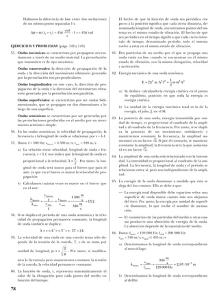 Hallamos la diferencia de fase entre dos oscilaciones
de un mismo punto separadas 1 s.
∆ϕ = ω (t2 – t1) = 45π · 1 s = 45π rad
EJERCICIOS Y PROBLEMAS (págs. 142 y 143)
55. Ondas mecánicas: se caracterizan por propagarse necesa-
riamente a través de un medio material. La perturbación
que transmiten es de tipo mecánico.
Ondas transversales: la dirección de propagación de la
onda y la dirección del movimiento vibratorio generado
por la perturbación son perpendiculares.
Ondas longitudinales: en este caso, la dirección de pro-
pagación de la onda y la dirección del movimiento vibra-
torio generado por la perturbación son paralelas.
Ondas superficiales: se caracterizan por ser ondas bidi-
mensionales, que se propagan en dos dimensiones a lo
largo de una superficie.
Ondas armónicas: se caracterizan por ser generadas por
las perturbaciones producidas en el medio por un movi-
miento armónico simple.
56. En las ondas armónicas, la velocidad de propagación, la
frecuencia y la longitud de onda se relacionan por v = λ f.
57. Datos: f = 500 Hz; vhierro = 4 500 m/s; vaire = 340 m/s
a) La relación entre velocidad, longitud de onda y fre-
cuencia, v = λ f, nos indica que la longitud de onda es
proporcional a la velocidad, . Por tanto, la lon-
gitud de onda será mayor para el hierro que para el
aire, ya que en el hierro es mayor la velocidad de pro-
pagación.
b) Calculamos cuántas veces es mayor en el hierro que
en el aire:
58. Si se duplica el período de una onda armónica y la velo-
cidad de propagación permanece constante, la longitud
de onda también se duplica:
59. La velocidad de una onda en una cuerda tensa sólo de-
pende de la tensión de la cuerda, T, y de su masa por
unidad de longitud, µ: . Por tanto, si modifica-
mos la frecuencia pero mantenemos constante la tensión
de la cuerda, la velocidad permanece constante.
60. La función de onda, y, representa matemáticamente el
valor de la elongación para cada punto del medio en
función del tiempo.
El hecho de que la función de onda sea periódica res-
pecto a la posición significa que cada cierta distancia, de-
nominada longitud de onda, encontramos puntos del sis-
tema en el mismo estado de vibración. El hecho de que
sea periódica en el tiempo significa que cada cierto inter-
valo de tiempo, denominado período, todo el sistema
vuelve a estar en el mismo estado de vibración.
61. Dos partículas de un medio por el que se propaga una
onda están en fase cuando se encuentran en el mismo
estado de vibración, con la misma elongación, velocidad
y aceleración.
62. Energía mecánica de una onda armónica:
a) Se deduce calculando la energía cinética en el punto
de equilibrio, posición en que toda la energía es
energía cinética.
b) La unidad de la energía mecánica total es la de la
energía, el julio, J, en el SI.
63. La potencia de una onda, energía transmitida por uni-
dad de tiempo, es proporcional al cuadrado de la ampli-
tud y al cuadrado de la frecuencia. Por tanto, si se dupli-
ca la potencia de un movimiento ondulatorio y
mantenemos constante la frecuencia, la amplitud au-
mentará en un factor √
–
2. Si por el contrario, se mantiene
constante la amplitud, la frecuencia será la que aumenta-
rá en un factor √
–
2.
64. La amplitud de una onda está relacionada con la intensi-
dad. La intensidad es proporcional al cuadrado de la am-
plitud. La frecuencia, la longitud de onda y el período se
relacionan entre sí, pero son independientes de la ampli-
tud.
65. La energía de la onda disminuye a medida que ésta se
aleja del foco emisor. Ello se debe a que:
— La energía total disponible debe repartirse sobre una
superficie de onda mayor cuanto más nos alejamos
del foco. Por tanto, la energía por unidad de superfi-
cie disminuye, lo que recibe el nombre de atenua-
ción.
— El rozamiento de las partículas del medio y otras cau-
sas producen una absorción de energía de la onda.
La absorción depende de la naturaleza del medio.
66. Datos: fmurc. = 120 000 Hz; fdelf. = 200 000 Hz;
vaire = 340 m/s; vagua=1 435 m/s
a) Determinamos la longitud de onda correspondiente
al murciélago:
b) Determinamos la longitud de onda correspondiente
al delfín:
λmurc
murcf
m
s
Hz
m.
.
,= = = ⋅ −vaire
340
120 000
2 83 10 3
E m A f m A= =2
1
2
2 2 2 2 2
π ω
v =
T
µ
λ λ λ= ′ = ′ ⋅v t; v T = v 2T = 2
λ
λ
hierro
aire
hierro
aire
hierro
aire
v
f
v
f
v
v
m
s
m
s
= = = =
4 500
340
13 2,
λ =
v
f
rad
s
78
 
