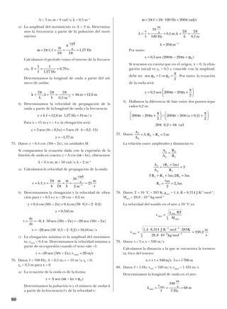 A = 3 m; ω = 8 rad/s; k = 0,5 m–1
a) La amplitud del movimiento es A = 3 m. Determina-
mos la frecuencia a partir de la pulsación del movi-
miento:
Calculamos el período como el inverso de la frecuen-
cia, .
Determinamos la longitud de onda a partir del nú-
mero de ondas:
b) Determinamos la velocidad de propagación de la
onda a partir de la longitud de onda y la frecuencia:
Para x = 15 m y t = 4 s, la elongación será:
75. Datos: y = 0,4 cos (50t – 2x), en unidades SI
Si comparamos la ecuación dada con la expresión de la
función de onda en coseno, y = A cos (ωt – kx), obtenemos:
A = 0,4 m; ω = 50 rad/s; k = 2 m–1
a) Calculamos la velocidad de propagación de la onda:
b) Determinamos la elongación y la velocidad de vibra-
ción para t = 0,5 s y x = 20 cm = 0,2 m:
c) La elongación máxima es la amplitud del movimien-
to, ymax = 0,4 m. Determinamos la velocidad máxima a
partir de su expresión cuando el seno vale –1:
76. Datos: f = 100 Hz; A = 0,5 m; v = 10 m/s; t0 = 0;
y0 = 0,5 m para x = 0
a) La ecuación de la onda es de la forma:
Determinamos la pulsación w y el número de ondas k
a partir de la frecuencia f y de la velocidad v:
Por tanto:
Si tenemos en cuenta que en el origen, x = 0, la elon-
gación inicial es y0 = 0,5 y coincide con la amplitud,
debe ser Por tanto, la ecuación
de la onda será:
b) Hallamos la diferencia de fase entre dos puntos sepa-
rados 0,2 m:
rad
77. Datos:
La relación entre amplitudes y distancias es:
78. Datos: T = 10 °C = 283 K; gaire = 1,4; R = 8,314 J·K–1
·mol–1
;
Maire = 28,8 · 10–3
kg·mol–1
La velocidad del sonido en el aire a 10 °C es:
79. Datos: t = 5 s; v = 340 m/s
Calculamos la distancia a la que se encuentra la tormen-
ta, foco del trueno:
80. Datos: f = 5 Hz; vaire = 340 m/s; vagua = 1 435 m/s
Determinamos la longitud de onda en el aire:
λaire
f
m
s
Hz
m= = =
vaire
340
5
68
x t m s s m= = ⋅ =v 340 5 1700
vaire =
⋅ ⋅ ⋅ ⋅
⋅ ⋅
=
− −
− −
1 4 8 314 283
28 8 10
338 2
1 1
3 1
, ,
,
,
J K mol K
kg mol
m
s
vaire =
γ aire
aire
RT
M
A
A
R m
R
R R m R m
R
m
m
1
2
1
1
1 1 1
1
5
3
3 5 2 5
5
2
2 5
=
+
=
= + =
= =
( )
;
,
A
A
R
R
1
2
2
1
=
A
A
R R m1
2
2 13 5= =; –
20 0 2 4π π⋅ =,
200 20
2
200 20 0 2
2
π π
π
π π
π
t x t x− +





 − − + +





( , )
y t x= − +





0 5 200 20
2
, sen π π
π
sen .ϕ ϕ
π
0 01
2
= ⇒ =
y t x= − +0 5 200 20 0, sen ( )π π ϕ
λ
π
λ
π
λ π
= = = = =
= −
v
f
10
100
0 1
2 2
0 1
20 1
m
s
Hz
m k
m
m
, ;
,
ω π π π= = ⋅ =2 2 100 200f Hz rad s
y A t kx= − +sen ( )ω ϕ0
v = − − =20 50 2 20sen ( );t x v m smax
v = − ⋅ − ⋅ =20 50 0 5 2 0 2 10 16sen ( , , ) , /m s
v = = − ⋅ − = − −
dy
dt
t x t x0 4 50 50 2 20 50 2, sen ( ) sen ( )
y m= 0 345,
y , ( t x) , )= = ⋅ ⋅0 4 50 2 0 4 50 0 5 2 0 2cos – cos( , – ,
v v= = ⋅ = = =−
λ
π ω
π
ω
f
k k
rad
s
m
m
s
;
2
2
50
2
251
y t , x) ( , )
y m
= = ⋅ ⋅
= −
3 8 0 5 3 8 4 0 5 15
1 77
sen ( – sen –
,
v = = ⋅ =λ f m Hz m s12 6 1 27 16, , /
k
k m
m m= = = = =−
2 2 2
0 5
4 12 61
π
λ
λ
π π
π;
,
,
T
f Hz
s= = =
1 1
1 27
0 79
,
,
ω π
ω
π π
= = = =2
2
8
2
1 27f f
rad
s Hz; ,
80
 