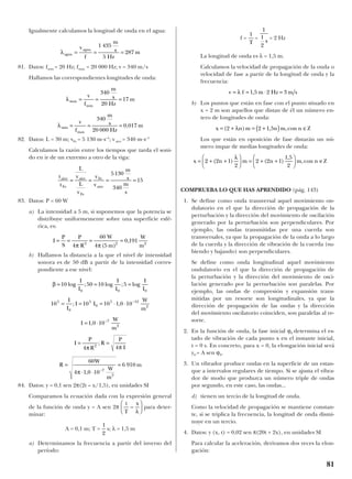 Igualmente calculamos la longitud de onda en el agua:
81. Datos: fmin = 20 Hz; fmax = 20 000 Hz; v = 340 m/s
Hallamos las correspondientes longitudes de onda:
82. Datos: L = 30 m; vFe = 5 130 m·s–1
; v aire = 340 m·s–1
Calculamos la razón entre los tiempos que tarda el soni-
do en ir de un extremo a otro de la viga:
83. Datos: P = 60 W
a) La intensidad a 5 m, si suponemos que la potencia se
distribuye uniformemente sobre una superficie esfé-
rica, es:
b) Hallamos la distancia a la que el nivel de intensidad
sonora es de 50 dB a partir de la intensidad corres-
pondiente a ese nivel:
84. Datos: y = 0,1 sen 2π(2t – x/1,5), en unidades SI
Comparamos la ecuación dada con la expresión general
de la función de onda y = A sen 2π para deter-
minar:
A = 0,1 m; T = s; λ = 1,5 m
a) Determinamos la frecuencia a partir del inverso del
período:
f = = = 2 Hz
La longitud de onda es λ = 1,5 m.
Calculamos la velocidad de propagación de la onda o
velocidad de fase a partir de la longitud de onda y la
frecuencia:
b) Los puntos que están en fase con el punto situado en
x = 2 m son aquellos que distan de él un número en-
tero de longitudes de onda:
Los que están en oposición de fase distarán un nú-
mero impar de medias longitudes de onda:
COMPRUEBA LO QUE HAS APRENDIDO (pág. 143)
1. Se define como onda transversal aquel movimiento on-
dulatorio en el que la dirección de propagación de la
perturbación y la dirección del movimiento de oscilación
generado por la perturbación son perpendiculares. Por
ejemplo, las ondas transmitidas por una cuerda son
transversales, ya que la propagación de la onda a lo largo
de la cuerda y la dirección de vibración de la cuerda (su-
biendo y bajando) son perpendiculares.
Se define como onda longitudinal aquel movimiento
ondulatorio en el que la dirección de propagación de
la perturbación y la dirección del movimiento de osci-
lación generado por la perturbación son paralelas. Por
ejemplo, las ondas de compresión y expansión trans-
mitidas por un resorte son longitudinales, ya que la
dirección de propagación de las ondas y la dirección
del movimiento oscilatorio coinciden, son paralelas al re-
sorte.
2. En la función de onda, la fase inicial ϕ0 determina el es-
tado de vibración de cada punto x en el instante inicial,
t = 0 s. En concreto, para x = 0, la elongación inicial será
y0 = A sen ϕ0.
3. Un vibrador produce ondas en la superficie de un estan-
que a intervalos regulares de tiempo. Si se ajusta el vibra-
dor de modo que produzca un número triple de ondas
por segundo, en este caso, las ondas...
d) tienen un tercio de la longitud de onda.
Como la velocidad de propagación se mantiene constan-
te, si se triplica la frecuencia, la longitud de onda dismi-
nuye en un tercio.
4. Datos: y (x, t) = 0,02 sen π(20t + 2x), en unidades SI
Para calcular la aceleración, derivamos dos veces la elon-
gación:
x n m n m con n Z= + +





 = + +





 ∈2 2 1
2
2 2 1
1 5
2
( ) ( )
,
,
λ
x n m n m con n Z= + = +( ) ∈( ) , ,2 2 1 5λ
v = = ⋅ =λ f m Hz m s1 5 2 3,
1
1
2
s
1
T
1
2
t
T
x
–
λ






β
π π
π
= = =
= = = ⋅ ⋅
= ⋅
= =
=
⋅ ⋅
=
−
−
−
10 50 10 5
10 10 10 1 0 10
1 0 10
4 4
60
4 1 0 10
6 910
0 0 0
5
0
5
0
5 12
2
7
2
2
7
2
log ; log ; log
; ,
,
;
,
I
I
I
I
I
I
I
I
I I
W
m
I
W
m
I
P
R
R
P
I
R
W
W
m
m
I
P
S
P
R
W
m
W
m
= = = =
4
60
4 5
0 1912 2 2
π π( )
,
t
t
L
L
m
s
m
s
aire
Fe
Fe
Fe
= = = =
v
v
v
v
aire
aire
5130
340
15
λ
λ
max
min
m
s
Hz
m
m
s
Hz
m
= = =
= = =
v
f
v
f
min
max
340
20
17
340
20 000
0 017,
λagua
f
m
s
Hz
m= = =
vagua
1 435
5
287
81
 