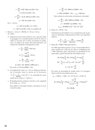 En x = –0,3 m:
en unidades SI
5. Datos: L = 4,2 m; f = 300 Hz; A = 10 cm = 0,1 m;
∆t = 0,02 s
a) Suponemos que la fase inicial es cero y que las ondas
se propagan en el sentido positivo de las X. Para es-
cribir la ecuación de la onda necesitamos la pulsa-
ción y el número de ondas. Para determinarlos, cal-
culamos la velocidad y la longitud de onda:
Por tanto,
b) La longitud de onda es λ = 0,7 m. Podemos determi-
nar el período como la inversa de la frecuencia,
. La velocidad de trans-
misión de la onda es v = 210 m/s.
c) El desplazamiento máximo coincide con la amplitud
de la onda, ymax = 0,1 m.
Para hallar la velocidad máxima, derivamos la ecua-
ción de la onda:
Para calcular la aceleración, derivamos la velocidad:
6. Datos: P = 5 W; R = 3 m
Calculamos la intensidad a 3 m, si suponemos que la po-
tencia se distribuye uniformemente sobre una superficie
esférica:
7. Datos: β1 = 90dB; 1 000 espectadores
Si 1 000 espectadores gritan a la vez, la intensidad del so-
nido emitido por cada uno de ellos se multiplicará por
1 000. Debemos, pues, determinar la intensidad de un
espectador a partir del nivel de intensidad sonora:
Por tanto, la intensidad de sonido total y el correspon-
diente nivel de intensidad sonora son:
Itot = 1 000 I1 = 1 000 · 1,0 · 10–3
W/m2
= 1,0 W/m2
β = 120 dB
β = =
⋅
=
−
10 10
1 0
1 0 10
10 10
0
2
12
2
12
log log
,
,
log
I
I
W
m
W
m
tot
β = = =
= = = ⋅ ⋅
= ⋅
−
−
10 90 10 9
10 10 10 1 0 10
1 0 10
1
0
1
0
1
0
9 1
0
1
9
0
9 12
2
1
3
2
log ; log ; log
; ,
,
I
I
I
I
I
I
I
I
I I
W
m
I
W
m
I
P
S
P
R
W
m
W
m
= = = =
4
5
4 3
0 0442 2 2
π π( )
,
a
v
= = − ⋅ −
= − −
= = ⋅
d
dt
t x
a t x
a m s m smax
60 600 600 9
36 000 600 9
36 000 3 6 10
2
2 2 4 2
π π π
π π
π
sen ( )
sen ( )
,
v = = ⋅ −
= − =
dy
dt
t x
v t x v m smax
0 1 600 600 9
60 600 9 60
, cos( )
cos( );
π π
π π π
T
f Hz
s= = = ⋅ −1 1
300
3 3 10 3
,
y t x= −0 1 600 9, sen ( ).π
ω π π π= = ⋅ =2 2 300 600f Hz rad s/
λ
π
λ
π
= = =
= = = −
v
f
210
300
0 7
2 2
0 7
9 1
m
s
Hz
m
k
m
m
,
,
v = = =
L
t
m
s
m s
∆
4 2
0 02
210
,
,
a t= − −8 20 0 62
π πsen ( , ),
a = − + ⋅ −8 20 2 0 32
π πsen ( ( , ))t
v
a
y
= = ⋅ +
= +
= = ⋅ +
= − +
dy
dt
t x
v t x
d
dt
t x
a t x
0 02 20 20 2
0 4 20 2
0 4 20 20 2
8 20 2
2
2
2
, cos ( )
, cos ( )
– , sen ( )
sen ( )
π π
π π
π π π
π π
82
 