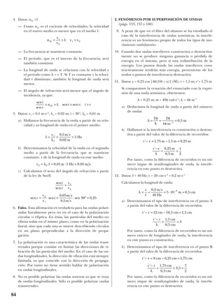 4. Datos: n21 >1
— Como n21 es el cociente de velocidades, la velocidad
en el nuevo medio es menor que en el medio 1:
— La frecuencia se mantiene constante.
— El período, que es el inverso de la frecuencia, será
también constante.
— La longitud de onda se relaciona con la velocidad y
el período como λ = v T. Si T es constante y la veloci-
dad v disminuye, también la longitud de onda será
menor.
— El ángulo de refracción será menor que el ángulo de
incidencia, ya que:
5. Datos: v1 = 0,1 m·s–1
; λ1 = 0,02 m; i = 30°; λ2 = 0,01 m
a) Hallamos la frecuencia de la onda a partir de su velo-
cidad y su longitud de onda en el primer medio:
b) Determinamos la velocidad de la onda en el segundo
medio a partir de la frecuencia, que se mantiene
constante, y de la longitud de onda en este medio:
c) Calculamos el seno del ángulo de refracción a partir
de la ley de Snell:
6. Falso. Esta afirmación es verdadera para las ondas polari-
zadas linealmente pero no en el caso de la polarización
circular o elíptica. En éstas, las partículas del medio no
vibran todas en el mismo plano, como en la polarización
lineal, sino que cada una se mueve describiendo círculos
en un plano perpendicular a la dirección de propa-
gación.
7. La polarización es una característica de las ondas trans-
versales porque consiste en limitar las direcciones de vi-
bración de las partículas del medio. En el caso de las on-
das longitudinales, la dirección de vibración está siempre
limitada, ya que coincide con la dirección de propaga-
ción. Por tanto no tiene sentido hablar de polarización
en ondas longitudinales.
8. No es posible polarizar las ondas sonoras ya que se trata
de ondas longitudinales. Sólo es posible polarizar ondas
transversales.
2. FENÓMENOS POR SUPERPOSICIÓN DE ONDAS
(págs. 153, 155 y 160)
9. A pesar de que en el libro del alumno se ha estudiado el
caso de la interferencia de ondas armónicas, la interfe-
rencia es un fenómeno propio de todos los tipos de mo-
vimiento ondulatorio.
10. Cuando dos ondas interfieren constructiva o destructiva-
mente no se produce ninguna ganancia o pérdida de
energía en el sistema, pero sí una redistribución de la
energía. Los puntos donde las ondas interfieren cons-
tructivamente tendrán más energía, proveniente de los
nodos o puntos de interferencia destructiva.
11. Datos: y = 0,25 cos [4π(10t – x)] (SI); r = 1,5 m; r’= 1,75 m
Si comparamos la ecuación del enunciado con la expre-
sión de una onda armónica, obtenemos:
A = 0,25 m; ω = 40π rad·s–1
; k = 4π m–1
a) Deducimos la longitud de onda a partir del número
de ondas:
b) Hallamos si la interferencia es constructiva o destruc-
tiva a partir del valor de la diferencia de recorridos:
Por tanto, como la diferencia de recorridos es un nú-
mero impar de semilongitudes de onda, la interfe-
rencia en este punto es destructiva.
12. Datos: f = 40 Hz; v = 20 cm·s–1
= 0,2 m·s–1
Calculamos la longitud de onda:
a) Determinamos el tipo de interferencia en el punto A
a partir del valor de la diferencia de recorridos:
Por tanto, como la diferencia de recorridos es un nú-
mero entero de longitudes de onda, la interferencia
en este punto es constructiva.
b) Determinamos el tipo de interferencia en el punto B
a partir del valor de la diferencia de recorridos:
Por tanto, como la diferencia de recorridos es un nú-
mero impar de semilongitudes de onda, la interfe-
rencia en este punto es destructiva.
r r cm cm cm
r r cm
cm
' , ,
' ,
,
,
− = − =
−
= = =
8 6 25 1 75
1 75
0 5
3 5
7
2λ
r r cm cm cm
r r cm
cm
' , ,
' ,
,
− = − =
−
= =
12 10 5 1 5
1 5
0 5
3
λ
λ = = = ⋅ =−v
f
m s
Hz
m cm
0 2
40
5 10 0 53,
,
r r m m m
r r m
m
' , , ,
' ,
,
− = − =
−
= =
1 75 1 5 0 25
0 25
0 5
1
2λ
λ
π π
π
= = =−
2 2
4
0 51
k m
m,
sen
sen
sen sen
,
,
sen ,
i
r
v
v
r
v
v
i
m s
m s
=
= ⋅ = ⋅ ° =
1
2
2
1
0 05
0 1
30 0 25
v f m Hz m s2 2 0 01 5 0 05= = ⋅ =λ , ,
f
v m s
m
Hz= = =1
1
0 1
0 02
5
λ
,
,
sen
sen
; sen sen ;
i
r
n i r i r= > > >21 1
n
v
v
v v21
1
2
1 21= > >;
84
 