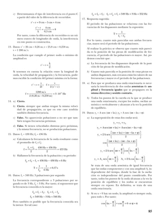 c) Determinamos el tipo de interferencia en el punto C
a partir del valor de la diferencia de recorridos:
Por tanto, como la diferencia de recorridos es un nú-
mero entero de longitudes de onda, la interferencia
en este punto es constructiva.
13. Datos: r’ = 26 cm = 0,26 m; r = 25,8 cm = 0,258 m;
v = 1 200 m/s
La condición que cumple el primer nodo o mínimo de
amplitud es:
Si tenemos en cuenta la relación entre la longitud de
onda, la velocidad de propagación y la frecuencia, pode-
mos escribir la condición del primer mínimo en la forma:
14. a) Cierto.
b) Cierto. siempre que ambas tengan la misma veloci-
dad de propagación, ya que en este caso tendrán
también distinta frecuencia.
c) Falso. No aparecerán pulsaciones a no ser que tam-
bién tengan frecuencias próximas.
d) Falso. Si tienen velocidades distintas pero próximas,
y la misma frecuencia, no se producirán pulsaciones.
15. Datos: f1 = 430 Hz; f2 = 436 Hz
a) Calculamos la frecuencia de la onda resultante como
el promedio de f1 y f2:
b) Hallamos la frecuencia de la pulsación y su período:
16. Datos: f1 = 349 Hz; 3 pulsaciones por segundo
La frecuencia correspondiente a 3 pulsaciones por se-
gundo es de 3 Hz, fp = 3 Hz. Por tanto, si suponemos que
la frecuencia conocida es la mayor:
Pero también es posible que la frecuencia conocida sea
la menor. En tal caso:
17. Respuesta sugerida:
El período de las pulsaciones se relaciona con las fre-
cuencias de los diapasones mediante la expresión:
Por lo tanto, cuanto más parecidas son ambas frecuen-
cias, mayor será el período de las pulsaciones.
Al realizar la práctica se observa que cuanto más pareci-
da es la posición de las piezas de modificación de fre-
cuencia, el período de las pulsaciones es mayor. Así, po-
demos concluir que:
a) La frecuencia de los diapasones depende de la posi-
ción de las piezas de modificación.
b) Cuanto más parecida es la posición de estas piezas en
ambos diapasones, más cercanos están los valores de sus
frecuencias y mayor es el período de las pulsaciones.
18. a) Para que se produzca una onda estacionaria es nece-
saria la interferencia de dos ondas armónicas de am-
plitud y frecuencia iguales que se propaguen en la
misma dirección y sentido contrario.
b) Todos los puntos de la cuerda en la que se produce
una onda estacionaria, excepto los nodos, oscilan ar-
mónica y verticalmente y alcanzan a la vez la posición
de equilibrio.
19. Datos: y1 = A sen (ωt + kx); y2 = A sen (ωt – kx + ϕ)
a) La superposición de estas dos ondas será:
Se trata de una onda armónica de igual frecuencia
que las ondas componentes y con una amplitud Ar in-
dependiente del tiempo, donde la fase de la oscila-
ción es independiente del punto considerado. Por
tanto, todos los puntos de la onda alcanzan a la vez la
posición de equilibrio y los nodos se encuentran
siempre en reposo. En definitiva, se trata de una
onda estacionaria.
b) Si en x = 0 hay un nodo, la amplitud es siempre nula,
para todo t. Por tanto:
cos coskx −





 = = ⇒ =
ϕ ϕ
ϕ π
2 2
0
y A t A A kxr r r= +





 = −





sen ; cosω
ϕ ϕ
2
2
2
y A t kxr = +





 −





2
2 2
sen cosω
ϕ ϕ
⋅
+ − − +




cos
( ) ( )ω ω ϕt kx t kx
2
y A
t kx t kx
r =
+ + − +




 ⋅2
2
sen
( ) ( )ω ω ϕ
y A t kx A t kxr = + + − +sen( ) sen( )ω ω ϕ
y y yr = +1 2
T
f f
=
−
1
1 2
f f f f f f Hz Hz Hzp p= − = + = + =2 1 2 1 349 3 352;
f f f f f f
f Hz Hz Hz
p p= − = −
= − =
1 2 2 1
2 349 3 346
;
f f f Hz Hz Hz
T
f Hz
s
p
p
= − = − =
= = =
2 1 436 430 6
1 1
6
0 17,
f
f f Hz Hz
Hz=
+
=
+
=1 2
2
430 436
2
433
r r
v
f
f
v
r r
f
m s
m m
Hz
' ;
( ' )
( , , )
− = =
−
=
−
= ⋅
2 2
1200
2 0 26 0 258
3 105
r r'− =
λ
2
r r cm cm cm
r r cm
cm
'
'
,
− = − =
−
= =
9 5 4
4
0 5
8
λ
85
 