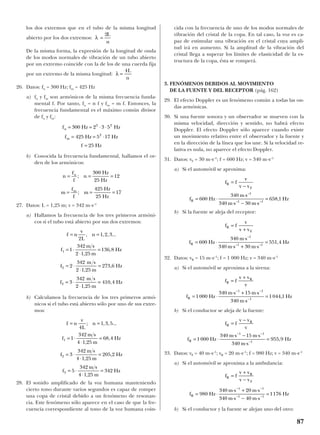 los dos extremos que en el tubo de la misma longitud
abierto por los dos extremos:
De la misma forma, la expresión de la longitud de onda
de los modos normales de vibración de un tubo abierto
por un extremo coincide con la de los de una cuerda fija
por un extremo de la misma longitud:
26. Datos: fn = 300 Hz; fm = 425 Hz
a) fn y fm son armónicos de la misma frecuencia funda-
mental f. Por tanto, fn = n f y fm = m f. Entonces, la
frecuencia fundamental es el máximo común divisor
de fn y fm:
b) Conocida la frecuencia fundamental, hallamos el or-
den de los armónicos:
27. Datos: L = 1,25 m; v = 342 m·s–1
a) Hallamos la frecuencia de los tres primeros armóni-
cos si el tubo está abierto por sus dos extremos:
b) Calculamos la frecuencia de los tres primeros armó-
nicos si el tubo está abierto sólo por uno de sus extre-
mos:
28. El sonido amplificado de la voz humana manteniendo
cierto tono durante varios segundos es capaz de romper
una copa de cristal debido a un fenómeno de resonan-
cia. Este fenómeno sólo aparece en el caso de que la fre-
cuencia correspondiente al tono de la voz humana coin-
cida con la frecuencia de uno de los modos normales de
vibración del cristal de la copa. En tal caso, la voz es ca-
paz de estimular una vibración en el cristal cuya ampli-
tud irá en aumento. Si la amplitud de la vibración del
cristal llega a superar los límites de elasticidad de la es-
tructura de la copa, ésta se romperá.
3. FENÓMENOS DEBIDOS AL MOVIMIENTO
DE LA FUENTE Y DEL RECEPTOR (pág. 162)
29. El efecto Doppler es un fenómeno común a todas las on-
das armónicas.
30. Si una fuente sonora y un observador se mueven con la
misma velocidad, dirección y sentido, no habrá efecto
Doppler. El efecto Doppler sólo aparece cuando existe
un movimiento relativo entre el observador y la fuente y
en la dirección de la línea que los une. Si la velocidad re-
lativa es nula, no aparece el efecto Doppler.
31. Datos: vF = 30 m·s–1
; f = 600 Hz; v = 340 m·s–1
a) Si el automóvil se aproxima:
b) Si la fuente se aleja del receptor:
32. Datos: vR = 15 m·s–1
; f = 1 000 Hz; v = 340 m·s–1
a) Si el automóvil se aproxima a la sirena:
b) Si el conductor se aleja de la fuente:
33. Datos: vF = 40 m·s–1
; vR = 20 m·s–1
; f = 980 Hz; v = 340 m·s–1
a) Si el automóvil se aproxima a la ambulancia:
b) Si el conductor y la fuente se alejan uno del otro:
f Hz
m s m s
m s m s
HzR = ⋅
⋅ + ⋅
⋅ − ⋅
=
− −
− −
980
340 20
340 40
1176
1 1
1 1
f f
v v
v v
R
R
F
=
+
−
f f
v v
v
f Hz
m s m s
m s
Hz
R
R
R
=
−
= ⋅
⋅ − ⋅
⋅
=
− −
−
1000
340 15
340
955 9
1 1
1
,
f f
v v
v
f Hz
m s m s
m s
Hz
R
R
R
=
+
= ⋅
⋅ + ⋅
⋅
=
− −
−
1000
340 15
340
1044 1
1 1
1
,
f f
v
v v
f Hz
m s
m s m s
Hz
R
F
R
=
+
= ⋅
⋅
⋅ + ⋅
=600
340
340 30
551 4
1
1 1
–
– –
,
f f
v
v v
f Hz
m s
m s m s
Hz
R
F
R
=
−
= ⋅
⋅
⋅ − ⋅
=600
340
340 30
658 1
1
1 1
–
– –
,
f n
v
L
n
f
m s
m
Hz
f
m s
m
Hz
f
m s
m
Hz
= =
= ⋅
⋅
=
= ⋅
⋅
=
= ⋅
⋅
=
4
1 3 5
1
342
4 1 25
68 4
3
342
4 1 25
205 2
5
342
4 1 25
342
1
2
3
; , , ...
,
,
,
,
,
f n
v
L
n
f
m s
m
Hz
f
m s
m
Hz
f
m s
m
Hz
= =
= ⋅
⋅
=
= ⋅
⋅
=
= ⋅
⋅
=
2
1 2 3
1
342
2 1 25
136 8
2
342
2 1 25
273 6
3
342
2 1 25
410 4
1
2
3
, , , ...
,
,
,
,
,
,
n
f
f
n
Hz
Hz
m
f
f
m
Hz
Hz
n
m
= = =
= = =
;
;
300
25
12
425
25
17
f Hz Hz
f Hz Hz
f Hz
n
m
= = ⋅ ⋅
= = ⋅
=
300 2 3 5
425 5 17
25
2 2
2
λ =
4L
n
λ =
2L
n
87
 