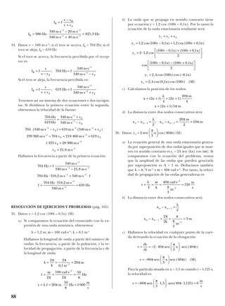 34. Datos: v = 340 m·s–1
; si el tren se acerca, fR = 704 Hz; si el
tren se aleja, fR = 619 Hz
Si el tren se acerca, la frecuencia percibida por el recep-
tor es:
Si el tren se aleja, la frecuencia percibida es:
Tenemos así un sistema de dos ecuaciones y dos incógni-
tas. Si dividimos la primera ecuación entre la segunda,
obtenemos la velocidad de la fuente:
Hallamos la frecuencia a partir de la primera ecuación:
RESOLUCIÓN DE EJERCICIOS Y PROBLEMAS (pág. 165)
35. Datos: y = 1,2 cos (100t – 0,1x) (SI)
a) Si comparamos la ecuación del enunciado con la ex-
presión de una onda armónica, obtenemos:
A = 1,2 m; ω = 100 rad·s–1
; k = 0,1 m–1
Hallamos la longitud de onda a partir del número de
ondas; la frecuencia, a partir de la pulsación; y la ve-
locidad de propagación, a partir de la frecuencia y de
la longitud de onda:
b) La onda que se propaga en sentido contrario tiene
por ecuación y = 1,2 cos (100t + 0,1x). Por lo tanto la
ecuación de la onda estacionaria resultante será:
c) Calculamos la posición de los nodos:
d) La distancia entre dos nodos consecutivos será:
36. Datos: (SI)
a) La ecuación general de una onda estacionaria genera-
da por superposición de dos ondas iguales que se mue-
ven en sentido contrario es yr = 2A sen (kx) cos (ωt). Si
comparamos con la ecuación del problema, vemos
que la amplitud de las ondas que pueden generarla
por superposición es A = 1 m. Deducimos también
que k = π/3 m–1
y ω = 40π rad·s–1
. Por tanto, la veloci-
dad de propagación de las ondas generadoras es:
b) La distancia entre dos nodos consecutivos será:
c) Hallamos la velocidad en cualquier punto de la cuer-
da derivando la ecuación de la elongación:
Para la partícula situada en x = 1,5 m cuando t = 1,125 s,
la velocidad es:
v
m
s
= − ⋅





 ⋅ ⋅ =80
3
1 5 40 1 125 0π
π
πsen , sen( , )
v
dy
dt
x t
v x t SI
= = − ⋅





 ⋅
= −






2 40
3
40
80
3
40
π
π
π
π
π
π
sen sen ( )
sen sen ( ) ( )
x x
x x
k
m
m
n n
n n
− =
− = = =
−
−
1
1
1
2
2
2
3
3
λ
π π
π –
v
T k
rad s
m
m
s
= = =
⋅
=
λ ω π
π
40
3
120
1
1
–
–
y = 2 sen
3
t)r
π
πx





 cos(40
x x x x
m
mn n n n− = − = =− −1 1
2
20
2
10
λ π
π;
x n n
m
x n m
= + = +
= +
( ) ( )
( )
2 1
4
2 1
20
4
2 1 5
λ π
π
y y y
y t x t x
y
t x t x
t x t x
y t
r
r
r
r
= +
= − + +
= ⋅
− + +




 ⋅
⋅
− − +





= −
1 2
1 2 100 0 1 1 2 100 0 1
2 1 2
100 0 1 100 0 1
2
100 0 1 100 0 1
2
2 4 100
, cos( , ) , cos( , )
, cos
( , ) ( , )
cos
( , ) ( , )
, cos( )cos( 00 1
2 4 0 1 100
, )
, cos( , )cos( ) ( )
x
y x t SIr =
λ
π π
π
ω
π π π
λ π
π
= = =
= =
⋅
=
= = ⋅ =
−
−
2 2
0 1
20
2
100
2
50
20
50
1000
1
1
k m
m
f
rad s
Hz
v f m Hz
m
s
,
704
340
340 21 8
704 318 2 340
704 318 2
340
659
1
1 1
1 1
1
1
Hz f
m s
m s m s
Hz m s m s f
f
Hz m s
m s
Hz
=
⋅
⋅ − ⋅
⋅ ⋅ = ⋅ ⋅
=
⋅ ⋅
⋅
=
−
− −
− −
−
−
,
,
,
704
619
340
340
704 340 619 340
239 360 704 210 460 619
1323 28 900
21 8
1
1
1 1 1
1 1
1
1
Hz
Hz
m s v
m s v
m s v m s m s v
m s v m s v
v m s
v m s
F
F
F F
F F
F
F
=
⋅ +
⋅ −
⋅ ⋅ − = ⋅ ⋅ +
⋅ = ⋅ +
= ⋅
= ⋅
−
−
− − −
− −
−
−
( ) ( )
–
,
f f
v
v v
Hz f
m s
m s v
R
F F
=
+
=
⋅
⋅ +
−
−
; 619
340
340
1
1
f f
v
v v
Hz f
m s
m s v
R
F F
=
−
=
⋅
⋅ −
−
−
; 704
340
340
1
1
f f
v v
v v
f Hz
m s m s
m s m s
Hz
R
R
F
R
=
−
+
= ⋅
⋅ − ⋅
⋅ + ⋅
=
− −
− −
980
340 20
340 40
825 3
1 1
1 1
,
88
 