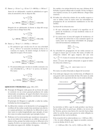 37. Datos: vF = 33 m·s–1
; vR = 25 m·s–1
; f = 400 Hz; v = 340 m·s–1
Antes de ser adelantado, cuando la ambulancia se apro-
xima al automóvil y éste se aleja de ella:
Después de ser adelantado, la fuente se aleja del recep-
tor pero éste se dirige hacia ella:
38. Datos: vF = 30 m·s–1
; f = 150 Hz; v = 340 m·s–1
a) El camionero que circula tras él con una velocidad
de vR = 20 m·s–1
se acercaría a la fuente si ésta se en-
contrara en reposo. Al mismo tiempo, la fuente se
aleja del receptor. Por lo tanto:
b) El automovilista que circula en sentido contrario con
una velocidad de vR = 28 m·s–1
se acerca a la fuente.
Por tanto:
EJERCICIOS Y PROBLEMAS (págs. 166 y 167)
39. Principio de Huygens: todo punto de un frente de onda
se convierte en un centro puntual productor de ondas
elementales secundarias, de igual velocidad y frecuencia
que la onda inicial, cuya superficie envolvente constituye
un nuevo frente de onda.
El principio de Huygens es aplicable a todas las ondas,
incluidas las electromagnéticas.
40. La difracción consiste en la desviación en la propagación
rectilínea de las ondas cuando éstas atraviesan una abertu-
ra o pasan próximas a un obstáculo. La difracción se pro-
duce tanto en ondas longitudinales (por ejemplo, el soni-
do) como en ondas transversales (por ejemplo, la luz).
41. Podemos oír la conversación que mantienen unas perso-
nas al otro lado de la esquina de un edificio, sin que po-
damos verlas, porque las ondas sonoras se difractan en la
esquina. Es decir, su trayectoria rectilínea se ve alterada y
las ondas son capaces de «doblar» la esquina.
En cambio, si se sitúan detrás de una casa y delante de la
fachada, la pared refleja todo el sonido. Si éste no llega a
una esquina cercana, no se podrá difractar y llegar hasta
nosotros.
42. El índice de refracción relativo de un medio respecto a
otro se define como la razón entre las velocidades de
propagación de un movimiento ondulatorio en los dos
medios.
Las leyes de la refracción son:
1.a
El rayo refractado, la normal a la superficie en el
punto de incidencia y el rayo incidente están en el
mismo plano.
2.a
La razón entre el seno del angulo de incidencia y el
del ángulo de refracción es una constante igual a la
razón entre las respectivas velocidades de propaga-
ción del movimiento ondulatorio:
43. La velocidad de propagación de las ondas sonoras en
el agua es mayor que en el aire. Por tanto, el índice de
refracción relativo del agua respecto del aire será
. Como el cociente del seno del ángulo inci-
dente y el seno del ángulo refractado es igual al índice
de refracción relativo n21:
Por tanto, la onda refractada se alejará de la normal.
44. Una onda que viaja por una cuerda tensa, al reflejarse en
una pared, sufre una inversión de fase. Por tanto, la onda
reflejada está en oposición de fase con la onda incidente.
La inversión se debe a que la onda produce una fuerza
hacia arriba sobre la pared que, debido a la tercera ley
de Newton, provoca una fuerza de reacción hacia abajo
sobre la cuerda, fuerza que genera la onda reflejada en
oposición de fase con la incidente.
Si la ecuación de la onda incidente es y = 0,02 sen (50t –
– 3x), la onda reflejada, que viajará en sentido contrario
y con un desfase de π/2, será:
y’ = 0,02 sen (50t + 3x – π/2) = 0,02 cos (50t + 3x)
sen
sen
; sen sen
i
r
n i r r i= < < ⇒ >21 1
n
v
v
21
1
2
1= <
sen
sen
i
r
v
v
n= =1
2
21
f f
v v
v v
f Hz
m s m s
m s m s
Hz
R
R
F
R
=
+
−
= ⋅
⋅ + ⋅
⋅ − ⋅
=
− −
− −
150
340 28
340 30
178
1 1
1 1
f f
v v
v v
f Hz
m s m s
m s m s
Hz
R
R
F
R
=
+
+
= ⋅
⋅ + ⋅
⋅ + ⋅
=
− −
− −
150
340 20
340 30
145 9
1 1
1 1
,
f f
v v
v v
f Hz
m s m s
m s m s
Hz
R
R
F
R
=
+
+
= ⋅
⋅ + ⋅
⋅ + ⋅
=
− −
− −
400
340 25
340 33
391 4
1 1
1 1
,
f f
v v
v v
f Hz
m s m s
m s m s
Hz
R
R
F
R
=
−
= ⋅
⋅ ⋅
⋅ − ⋅
=
− −
− −
–
–
,400
340 25
340 33
410 4
1 1
1 1
89
Onda incidente
Onda reflejada
 