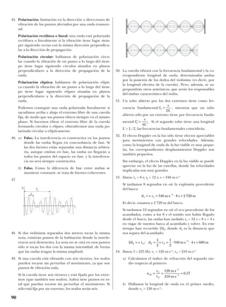 45. Polarización: limitación en la dirección o direcciones de
vibración de los puntos afectados por una onda transver-
sal.
Polarización rectilínea o lineal: una onda está polarizada
rectilínea o linealmente si la vibración tiene lugar siem-
pre siguiendo rectas con la misma dirección perpendicu-
lar a la dirección de propagación.
Polarización circular: hablamos de polarización circu-
lar cuando la vibración de un punto a lo largo del tiem-
po tiene lugar siguiendo círculos situados en planos
perpendiculares a la dirección de propagación de la
onda.
Polarización elíptica: hablamos de polarización elípti-
ca cuando la vibración de un punto a lo largo del tiem-
po tiene lugar siguiendo elipses situadas en planos
perpendiculares a la dirección de propagación de la
onda.
Podemos conseguir una onda polarizada linealmente si
sacudimos arriba y abajo el extremo libre de una cuerda
fija, de modo que sus puntos vibren siempre en el mismo
plano. Si hacemos vibrar el extremo libre de la cuerda
formando círculos o elipses, obtendremos una onda po-
larizada circular o elípticamente.
46. a) Falso. La interferencia es constructiva en los puntos
donde las ondas llegan en concordancia de fase. Si
las dos fuentes están separadas una distancia arbitra-
ria, aunque emitan en fase, las ondas no llegarán a
todos los puntos del espacio en fase, y la interferen-
cia no será siempre constructiva.
b) Falso. Como la diferencia de fase entre ambas se
mantiene constante, se trata de fuentes coherentes.
47.
48. Si dos violinistas separados dos metros tocan la misma
nota, existirán puntos de la habitación donde la interfe-
rencia será destructiva. La nota no se oirá en esos puntos
sólo si tocan los dos con la misma intensidad, de forma
que las ondas tengan la misma amplitud.
49. Si una cuerda está vibrando con seis vientres, los nodos
pueden tocarse sin perturbar el movimiento, ya que son
puntos de vibración nula.
Si la cuerda tiene seis vientres y está fijada por los extre-
mos (que también son nodos), habrá siete puntos en to-
tal que puedan tocarse sin perturbar el movimiento. Si
sólo está fija por un extremo, los nodos serán seis.
50. La cuerda vibrará con la frecuencia fundamental y la co-
rrespondiente longitud de onda, determinadas ambas
por la posición de los dedos del violinista (es decir, por
la longitud efectiva de la cuerda). Pero, además, se su-
perpondrán otros armónicos, que serán los responsables
del timbre característico del violín.
51. Un tubo abierto por los dos extremos tiene como fre-
cuencia fundamental , mientras que un tubo
abierto sólo por un extremo tiene por frecuencia funda-
mental . Si el segundo tubo tiene una longitud
L’= L/2, las frecuencias fundamentales coincidirán.
52. El efecto Doppler en la luz sólo tiene efectos apreciables
para movimientos con grandes velocidades. Además,
como la longitud de onda de la luz visible es muy peque-
ña, los correspondientes desplazamientos Doppler son
también pequeños.
Sin embargo, el efecto Doppler en la luz visible se puede
apreciar en la luz de las estrellas, donde las velocidades
implicadas son muy grandes.
53. Datos: t1 = 8 s; t2 = 12 s; v = 340 m·s–1
Si tardamos 8 segundos en oír la explosión procedente
del barco:
Es decir, estamos a 2 720 m del barco.
Si tardamos 12 segundos en oír el eco procedente de los
acantilados, como a los 8 s el sonido nos había llegado
desde el barco, las ondas han tardado t3 = 12 s – 8 s = 4 s
en viajar de nuestra barca al acantilado y volver. En este
tiempo han recorrido 2d2, donde d2 es la distancia que
nos separa del acantilado:
54. Datos: f = 225 Hz; v1 = 120 m·s–1
; v2 = 210 m·s–1
a) Calculamos el índice de refracción del segundo me-
dio respecto al primero:
b) Hallamos la longitud de onda en el primer medio,
donde v1 = 120 m·s–1
:
n
v
v
m s
m s
21
1
2
1
1
120
210
0 57= =
⋅
⋅
=
−
−
,
2
1
2
1
2
340 4 6802 3 2 3
1
d v t d v t m s s m= = = ⋅ ⋅ ⋅ =−
;
d v t m s s m1 1
1
340 8 2 720= = ⋅ ⋅ =−
′ =
′
f
v
L
1
4
f
v
L
1
2
=
90
A
T
t
Tp
 