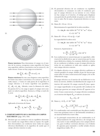 21.
Puntos interiores: Para determinar el campo en el inte-
rior de la corteza, escogemos como superficie de Gauss
una superficie esférica concéntrica con la corteza Si y de
radio menor. Como no hay carga en su interior:
Puntos exteriores: En este caso elegimos como superficie
de Gauss una esfera concéntrica a la corteza Se, pero de
radio mayor, r. Como en cada punto de la superficie el
campo eléctrico y el vector superficie son paralelos,
. Además, como la distancia de todos
los puntos de Se a la carga es igual, el campo será cons-
tante en toda la superficie. Entonces, el flujo a través de
Se será:
Aplicando el teorema de Gauss:
3. COMPORTAMIENTO DE LA MATERIA EN CAMPOS
ELÉCTRICOS (págs. 185 y 186)
22. Decimos que un conductor está en equilibrio electrostá-
tico cuando sus cargas libres están en reposo. En equili-
brio electrostático, un conductor tiene todas sus cargas
eléctricas distribuidas en la superficie de modo que el
campo eléctrico interior es nulo.
23. El potencial eléctrico de un conductor en equilibrio
electrostático es constante en todo el conductor por-
que el campo eléctrico en su interior es cero. Como
no hay campo en el interior, el trabajo para desplazar
una partícula de prueba desde un punto a otro del inte-
rior es nulo. Por lo tanto, el potencial eléctrico es cons-
tante.
24. Datos: R = 10 cm = 0,1 m
Determinamos la capacidad de la esfera metálica:
25. Datos: R = 10 cm = 0,1 m; Q = +1 µC
La capacidad de la esfera será:
Entonces, el potencial es:
26. Los conductores se caracterizan por su capacidad, a dife-
rencia de los dieléctricos, que se caracterizan por la cons-
tante dieléctrica relativa. La constante dieléctrica relativa
de un conductor es infinita, ya que el campo eléctrico in-
terior de un conductor es nulo aún cuando se aplica
otro campo eléctrico exterior.
27. Un dipolo eléctrico en un campo eléctrico uniforme se
orienta paralelo al campo, debido al par de fuerzas que
actúa sobre él como consecuencia del campo y de su dis-
tribución de carga.
El campo eléctrico en el interior de un dieléctrico es in-
ferior al exterior, debido a la distribución de cargas en el
interior del material. El campo exterior hace apare-
cer cargas superficiales en las paredes del conductor de
forma que generan un campo eléctrico opuesto al ex-
terior. Como consecuencia, el campo eléctrico resultante
en el interior del dipolo es inferior al exterior.
28. Datos: εr = 6;
29. Un condensador está constituido por dos placas conduc-
toras muy próximas entre sí, denominadas armaduras, y
un material dieléctrico entre ellas.
a) La principal característica de un condensador es el
almacenamiento de carga eléctrica y de energía. Por
esta razón es muy utilizado para crear campos eléctri-
cos, para rectificar corrientes alternas y en el diseño
de aparatos para transmitir y recibir señales electro-
magnéticas (radio, TV...).
r
r
E
E N C N
Cr
int ,= =
⋅
= ⋅
−
−0
5
61 10
6
1 7 10
ε
r
E N C0
5
1 10= ⋅ −
r r r
E E Eint '= +0
r
Eint
r
E'
r
E 0
V
Q
C
C
F
V= =
⋅
⋅
= ⋅
−
−
1 10
1 1 10
9 0 10
6
11
4
,
,
C R C N m m
C F
= = ⋅ ⋅ ⋅ ⋅ ⋅
= ⋅
− − −
−
4 4 8 854 10 0 1
1 1 10
0
12 2 1 2
11
πε π , ,
,
C R C N m m
C F
= = ⋅ ⋅ ⋅ ⋅ ⋅
= ⋅
− − −
−
4 4 8 854 10 0 1
1 1 10
0
12 2 1 2
11
πε π , ,
,
Φ = = =
Q
E r
Q
E
Q
r
e e
ε
π
ε πε0
2
0 0
2
4
4
; ;
Φ
Φ
= = =
= =
∫ ∫∫
r r
E dS E dS E dS
E S E r
e e
Se
e e e e
SSe
e e e
e
4 2
π
r r
E dS E dSe e e e⋅ =
Φ = ⋅ = = ⇒ =∫
r r r
E dS
Q
Ei i
Si
i
ε0
0 0
++++
+
+++++++
+
+ + + + + + + +
+
+++++++
+
+++
99
E
t
E
t
E
t
dS
t
e
dS
t
i
Si
Se
 