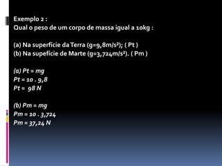 Exemplo 1 : 
Um corpo de massa 20 kg no planeta Terra, onde a 
aceleração da gravidade é 9,8 m/s2, possui o seguinte 
peso: 
P = mg 
P = 20 . 9,8 
P = 196 N 
 