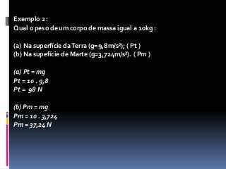 Exemplo 2 : 
Qual o peso de um corpo de massa igual a 10kg : 
(a) Na superfície da Terra (g=9,8m/s²); ( Pt ) 
(b) Na supefície de Marte (g=3,724m/s²). ( Pm ) 
(a) Pt = mg 
Pt = 10 . 9,8 
Pt = 98 N 
(b) Pm = mg 
Pm = 10 . 3,724 
Pm = 37,24 N 
