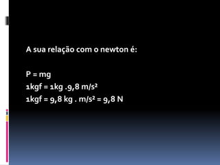 A Força peso corresponde à atração exercida por um 
planeta sobre um corpo em sua superfície . Ela é 
calculada com a equação : 
N Kg m/s² 
P = m . g 
peso massa aceleração ( gravidade local ) 
 