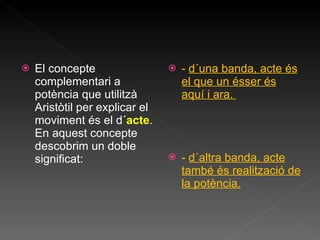 El concepte complementari a potència que utilitzà Aristòtil per explicar el moviment és el d´ acte . En aquest concepte descobrim un doble significat: -  d´una banda, acte és el que un ésser és aquí i ara.  -  d´altra banda, acte també és realització de la potència. 