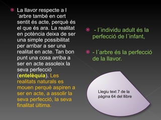 La llavor respecte a l´arbre també en cert sentit és acte, perquè és el que és ara. La realitat en potència deixa de ser una simple possibilitat per arribar a ser una realitat en acte. Tan bon punt una cosa arriba a ser en acte assoleix la seva perfecció ( entelèquia ).  Les realitats naturals es mouen perquè aspiren a ser en acte, a assolir la seva perfecció, la seva finalitat última. - l´individu adult és la perfecció de l´infant,  - l´arbre és la perfecció de la llavor. Llegiu text 7 de la pàgina 64 del llibre 