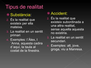Substància : És la realitat que existeix per ella mateixa. La realitat en un sentit primari Exemples: l´Àlex, l´Anna, aquesta cadira d´aquí, la taula al costat de la finestra. Accident: És la realitat que existeix subordinada a una altra realitat, sense aquella aquesta no existiria. La realitat en un sentit secundari. Exemples: alt, jove, groga, viu a Manresa. 